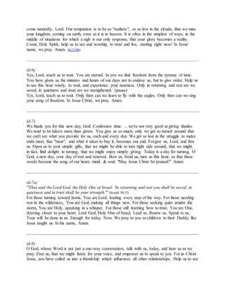 come naturally, Lord. Our temptation is to be so "realistic", or so lost in the clouds, that we miss
your kingdom coming on earth, even as it is in heaven. It is often in the simplest of ways, in the
middle of situations for which a sigh is our only response, that your glory becomes a reality.
Come, Holy Spirit, help us to see and worship, to trust and live, starting right now! In Jesus'
name, we pray. Amen. (6/11/06)
(d-6)
Yes, Lord, teach us to wait. You are eternal. In you we find freedom from the tyranny of time.
You have given us the minutes and hours of our days not to enslave us, but to give order. Help us
to use this hour wisely, to wait, and experience your nearness. Only in returning and rest are we
saved, in quietness and trust are we strengthened. (pause)
Yes, Lord, teach us to wait. Only then can we learn to fly with the eagles. Only then can we sing
your song of freedom. In Jesus Christ, we pray. Amen.
(d-7)
We thank you for this new day, God. Confession time: ... we're not very good at giving thanks.
We tend to be takers more than givers. You give us so much, only we get so turned around that
we can't see what you provide for us, each and every day. We get so lost in the struggle to make
ends meet, that "meat", and what it takes to buy it, becomes our end. Forgive us, Lord, and free
us. Open us to your simple gifts, that we might be able to turn right side around; that we might,
in fact, find delight in turning; that we might enjoy simply giving. Today is a day for turning, O
God, a new day, your day of rest and renewal. Bow us, bend us, turn us this hour, so that these
words become the song of our heart, mind, & soul: "May Jesus Christ be praised!" Amen.
(d-7a)
"Thus said the Lord God, the Holy One of Israel: 'In returning and rest you shall be saved; in
quietness and in trust shall be your strength.'" (Isaiah 30:15)
For those turning toward home, You are Lord, leading every step of the way. For those needing
rest in the wilderness, You are God, making all things new. For those seeking quiet amidst the
storm, You are Holy, speaking in a whisper. For those still learning how to trust, You are One,
drawing closer to your heart. Lord God, Holy One of Israel, Lead us, Renew us, Speak to us,
Your will be done in us, Enough for today. Now. We pray to you as children to their Daddy, like
Jesus taught us. In his name, Amen.
(d-8)
O God, whose Word is not just a one-way conversation, talk with us, today, and hear us as we
pray. Free us, that we might listen for your voice, and empower us to speak to you. For in Christ
Jesus, you have called us into a friendship which influences all other relationships. Help us to see
 