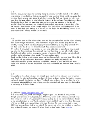 (e-7)
Immortal God, as we witness the stunning change in seasons, we realize that all of life reflects
your creative power. Invisible God, as we search for your love in a violent world, we realize that
you have shown us your silent power in grieving women, like Ruth and Naomi, in a baby born
away from his home village, in today's humble believers in foreign lands. Wise God, as we listen
for direction in our lives, we understand that you are present and speaking in this time of
worship. Great God, we praise your continued desire to lead your people to servant lives of joy
and sharing - lives directed by the example of your Son, Jesus Christ, and works guided by the
power of your Holy Spirit. O help us to see and feel this power this holy morning. (written by Jean
Sack. refers to hymn: "Immortal, invisible, God only wise")
(e-8)
God, you have been at work in this world, from that first day of Creation up until today. So many
lives, down through the centuries, have been shaped by your hand. People going beyond the
possible, walking by faith and thus changing the course of history, in ways large or small. We
call them saints. But it was you behind them all. You are an awesome God!
We confess, O Lord, that we are tempted to place your saints into an unreachable box, so good
and holy that their experience does not touch our own. If anything, we are full of holes rather
than holy, and selfish motives accompany our acts of goodness. Still, you take our tattered and
torn lives and sew together a holy people. You make us into saints.
Thank you for the One in and through whom our lives become holy: your son, Jesus Christ. He is
like fragrant oil which overflows its container, soothing and healing our wounds, and
consecrating our lives to your impossible possibilities. Because of him, our hands are never
empty. And because of him we are gathered here today, to worship you. In Jesus' name, we pray.
Amen.
(e-9)
Lord, make us free... free with eyes not focused upon ourselves; free with ears open to hearing
your Word; free with hands reaching out; free with hearts no longer chained by what we possess,
but bound, instead, by what we can share. Yes, Lord, make us free... free to worship; free to be
extravagant with thankfulness; free to break open the most costly oil upon your feet; free to love
as love really is, In Jesus...Amen.
(f-1) (follows "Praise, I will praise you, Lord")
With all our heart, soul, mind, and strength, we praise you, Lord. But this is only possible
through your presence in us, by your grace. Otherwise, we are easily distracted, diverted away
from where you wish us to be, distanced from your calling, lost in our current situations. Forgive
us our lack of attention to your Word, our failure to seek and find what we need from the source
of all our joy. Help us to repent, to turn in the right direction this very moment, that we may
fulfill your commandment to love you with all that we are, and to love our neighbor as ourselves.
May we indeed worship you today with all our heart. In Jesus' name. Amen. (5/16/04)
 