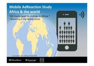 Mobile AdReaction Study
Africa & the world
By: Charles Foster – Millward Brown AME
“All roads lead to mobile in Africa “
- Marketing in the Mobile World
 