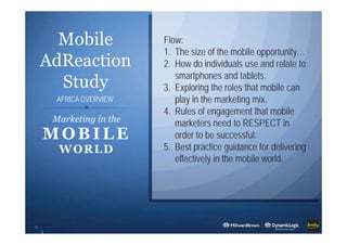 Mobile
AdReaction
Study
2
Marketing in the
MOBILE
WORLD
Flow:
1. The size of the mobile opportunity…
2. How do individuals use and relate to
smartphones and tablets.
3. Exploring the roles that mobile can
play in the marketing mix.
4. Rules of engagement that mobile
marketers need to RESPECT in
order to be successful.
5. Best practice guidance for delivering
effectively in the mobile world.
AFRICA OVERVIEW
 
