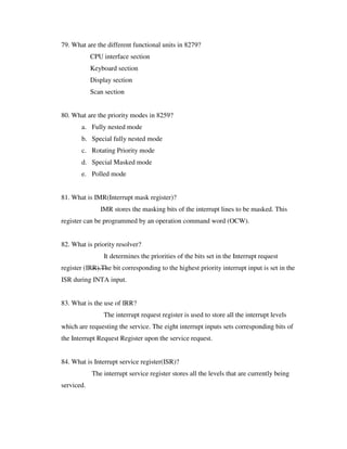 79. What are the different functional units in 8279?
CPU interface section
Keyboard section
Display section
Scan section
80. What are the priority modes in 8259?
a. Fully nested mode
b. Special fully nested mode
c. Rotating Priority mode
d. Special Masked mode
e. Polled mode
81. What is IMR(Interrupt mask register)?
IMR stores the masking bits of the interrupt lines to be masked. This
register can be programmed by an operation command word (OCW).
82. What is priority resolver?
It determines the priorities of the bits set in the Interrupt request
register (IRR).The bit corresponding to the highest priority interrupt input is set in the
ISR during INTA input.
83. What is the use of IRR?
The interrupt request register is used to store all the interrupt levels
which are requesting the service. The eight interrupt inputs sets corresponding bits of
the Interrupt Request Register upon the service request.
84. What is Interrupt service register(ISR)?
The interrupt service register stores all the levels that are currently being
serviced.
 