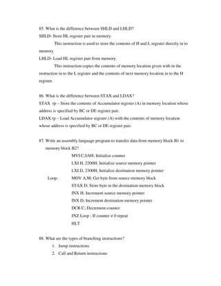 85. What is the difference between SHLD and LHLD?
SHLD- Store HL register pair in memory.
This instruction is used to store the contents of H and L register directly in to
memory.
LHLD- Load HL register pair from memory.
This instruction copies the contents of memory location given with in the
instruction in to the L register and the contents of next memory location in to the H
register.
86. What is the difference between STAX and LDAX?
STAX rp – Store the contents of Accumulator register (A) in memory location whose
address is specified by BC or DE register pair.
LDAX rp – Load Accumulator register (A) with the contents of memory location
whose address is specified by BC or DE register pair.
87. Write an assembly language program to transfer data from memory block B1 to
memory block B2?
MVI C,0AH; Initialize counter
LXI H, 2200H; Initialize source memory pointer
LXI D, 2300H; Initialize destination memory pointer
Loop: MOV A,M; Get byte from source memory block
STAX D; Store byte in the destination memory block
INX H; Increment source memory pointer
INX D; Increment destination memory pointer
DCR C; Decrement counter
JNZ Loop ; If counter ≠ 0 repeat
HLT
88. What are the types of branching instructions?
1. Jump instructions
2. Call and Return instructions
 