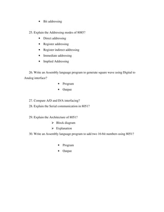• Bit addressing
25. Explain the Addressing modes of 8085?
• Direct addressing
• Register addressing
• Register indirect addressing
• Immediate addressing
• Implied Addressing
26. Write an Assembly language program to generate square wave using Digital to
Analog interface?
• Program
• Output
27. Compare A/D and D/A interfacing?
28. Explain the Serial communication in 8051?
29. Explain the Architecture of 8051?
Block diagram
Explanation
30. Write an Assembly language program to add two 16-bit numbers using 8051?
• Program
• Output
 