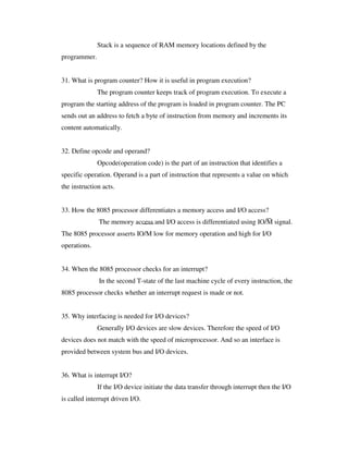 Stack is a sequence of RAM memory locations defined by the
programmer.
31. What is program counter? How it is useful in program execution?
The program counter keeps track of program execution. To execute a
program the starting address of the program is loaded in program counter. The PC
sends out an address to fetch a byte of instruction from memory and increments its
content automatically.
32. Define opcode and operand?
Opcode(operation code) is the part of an instruction that identifies a
specific operation. Operand is a part of instruction that represents a value on which
the instruction acts.
33. How the 8085 processor differentiates a memory access and I/O access?
The memory access and I/O access is differentiated using IO/M signal.
The 8085 processor asserts IO/M low for memory operation and high for I/O
operations.
34. When the 8085 processor checks for an interrupt?
In the second T-state of the last machine cycle of every instruction, the
8085 processor checks whether an interrupt request is made or not.
35. Why interfacing is needed for I/O devices?
Generally I/O devices are slow devices. Therefore the speed of I/O
devices does not match with the speed of microprocessor. And so an interface is
provided between system bus and I/O devices.
36. What is interrupt I/O?
If the I/O device initiate the data transfer through interrupt then the I/O
is called interrupt driven I/O.
 
