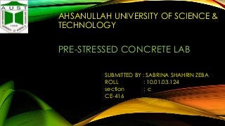 AHSANULLAH UNIVERSITY OF SCIENCE &
TECHNOLOGY

PRE-STRESSED CONCRETE LAB
SUBMITTED BY : SABRINA SHAHRIN ZEBA
ROLL
: 10.01.03.124
section
: c
CE-416

 