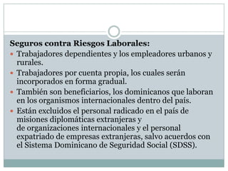 Seguros contra Riesgos Laborales:
 Trabajadores dependientes y los empleadores urbanos y
rurales.
 Trabajadores por cuenta propia, los cuales serán
incorporados en forma gradual.
 También son beneficiarios, los dominicanos que laboran
en los organismos internacionales dentro del país.
 Están excluidos el personal radicado en el país de
misiones diplomáticas extranjeras y
de organizaciones internacionales y el personal
expatriado de empresas extranjeras, salvo acuerdos con
el Sistema Dominicano de Seguridad Social (SDSS).

 