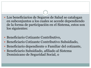  Los beneficiarios de Seguros de Salud se catalogan

en subconjuntos a los cuales se accede dependiendo
de la forma de participación en el Sistema, estos son
los siguientes:

 Beneficiario Cotizante Contributivo,
 Beneficiario Cotizante Contributivo Subsidiado,
 Beneficiario dependiente o Familiar del cotizante,
 Beneficiario Subsidiado, afiliado al Sistema

Dominicano de Seguridad Social, o

 