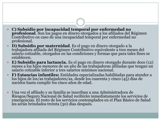  C) Subsidio por incapacidad temporal por enfermedad no

profesional. Son los pagos en dinero otorgados a los afiliados del Régimen
Contributivo en caso de una incapacidad temporal por enfermedad no
profesional.
 D) Subsidio por maternidad. Es el pago en dinero otorgado a la
trabajadora afiliada del Régimen Contributivo equivalente a tres meses del
salario cotizable, otorgados en las condiciones y formas que para tales fines se
establecen.
 E) Subsidio para lactancia. Es el pago en dinero otorgado durante doce (12)
meses a los hijos menores de un año de las trabajadoras afiliadas que tengan un
salario cotizable inferior a tres salarios mínimos nacional.
 F) Estancias infantiles: Entidades especializadas habilitadas para atender a
los hijos de los/as trabajadores/as, desde los cuarenta y cinco (45) días de
nacidos hasta cumplir los cinco años de edad.
 Una vez el afiliado y su familia se inscriban a una Administradora de

Riesgos/Seguro Nacional de Salud recibirán inmediatamente los servicios de
emergencias. El resto de los servicios contemplados en el Plan Básico de Salud
les serán brindados treinta (30) días después.

 