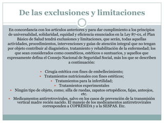 De las exclusiones y limitaciones
En concordancia con los artículos anteriores y para dar cumplimiento a los principios
de universalidad, solidaridad, equidad y eficiencia enunciados en la Ley 87-01, el Plan
Básico de Salud tendrá exclusiones y limitaciones, que serán, todas aquellas
actividades, procedimientos, intervenciones y guías de atención integral que no tengan
por objeto contribuir al diagnóstico, tratamiento y rehabilitación de la enfermedad; los
que sean considerados como cosméticos, estéticos o suntuarios, y aquellos que
expresamente defina el Consejo Nacional de Seguridad Social, más los que se describen
a continuación:
 Cirugía estética con fines de embellecimiento;
 Tratamientos nutricionales con fines estéticos;
 Tratamientos para la infertilidad;
 Tratamientos experimentales
 Ningún tipo de objeto, como; silla de ruedas, zapatos ortopédicos, fajas, anteojos,

etc.
 Medicamentos antirretrovirales, salvo en los casos de prevención de la transmisión
vertical madre recién nacido. El manejo de los medicamentos antirretrovirales
corresponden a COPRESIDA y a la SESPAS. Etc.

 