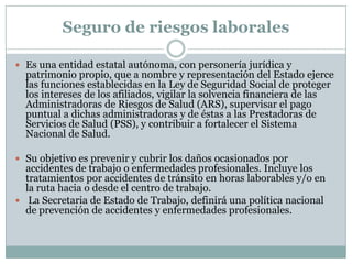 Seguro de riesgos laborales
 Es una entidad estatal autónoma, con personería jurídica y

patrimonio propio, que a nombre y representación del Estado ejerce
las funciones establecidas en la Ley de Seguridad Social de proteger
los intereses de los afiliados, vigilar la solvencia financiera de las
Administradoras de Riesgos de Salud (ARS), supervisar el pago
puntual a dichas administradoras y de éstas a las Prestadoras de
Servicios de Salud (PSS), y contribuir a fortalecer el Sistema
Nacional de Salud.

 Su objetivo es prevenir y cubrir los daños ocasionados por

accidentes de trabajo o enfermedades profesionales. Incluye los
tratamientos por accidentes de tránsito en horas laborables y/o en
la ruta hacia o desde el centro de trabajo.
 La Secretaria de Estado de Trabajo, definirá una política nacional
de prevención de accidentes y enfermedades profesionales.

 