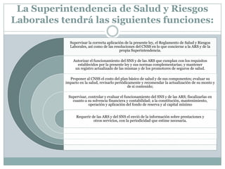 La Superintendencia de Salud y Riesgos
Laborales tendrá las siguientes funciones:
Supervisar la correcta aplicación de la presente ley, el Reglamento de Salud y Riesgos
Laborales, así como de las resoluciones del CNSS en lo que concierne a la ARS y de la
propia Superintendencia.
Autorizar el funcionamiento del SNS y de las ARS que cumplan con los requisitos
establecidos por la presente ley y sus normas complementarias; y mantener
un registro actualizado de las mismas y de los promotores de seguros de salud.
Proponer al CNSS el costo del plan básico de salud y de sus componentes; evaluar su
impacto en la salud, revisarlo periódicamente y recomendar la actualización de su monto y
de si contenido;
Supervisar, controlar y evaluar el funcionamiento del SNS y de las ARS; fiscalizarlas en
cuanto a su solvencia financiera y contabilidad; a la constitución, mantenimiento,
operación y aplicación del fondo de reserva y al capital mínimo
Requerir de las ARS y del SNS el envió de la información sobre prestaciones y
otros servicios, con la periodicidad que estime necesaria.

 
