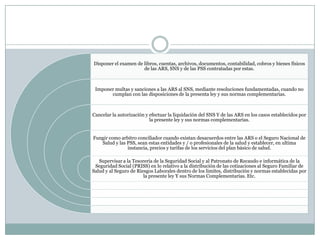 Disponer el examen de libros, cuentas, archivos, documentos, contabilidad, cobros y bienes físicos
de las ARS, SNS y de las PSS contratadas por estas.

Imponer multas y sanciones a las ARS al SNS, mediante resoluciones fundamentadas, cuando no
cumplan con las disposiciones de la presenta ley y sus normas complementarias.

Cancelar la autorización y efectuar la liquidación del SNS Y de las ARS en los casos establecidos por
la presente ley y sus normas complementarias.

Fungir como arbitro conciliador cuando existan desacuerdos entre las ARS o el Seguro Nacional de
Salud y las PSS, sean estas entidades y / o profesionales de la salud y establecer, en ultima
instancia, precios y tarifas de los servicios del plan básico de salud.
Supervisar a la Tesorería de la Seguridad Social y al Patronato de Recaudo e informática de la
Seguridad Social (PRISS) en lo relativo a la distribución de las cotizaciones al Seguro Familiar de
Salud y al Seguro de Riesgos Laborales dentro de los limites, distribución y normas establecidas por
la presente ley Y sus Normas Complementarias. Etc.

 