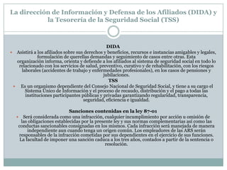 La dirección de Información y Defensa de los Afiliados (DIDA) y
la Tesorería de la Seguridad Social (TSS)

DIDA
 Asistirá a los afiliados sobre sus derechos y beneficios, recursos e instancias amigables y legales,
formulación de querellas demandas y seguimiento de casos entre otras. Esta
organización informa, orienta y defiende a los afiliados al sistema de seguridad social en todo lo
relacionado con los servicios de salud, preventivo, curativo y de rehabilitación, con los riesgos
laborales (accidentes de trabajo y enfermedades profesionales), en los casos de pensiones y
jubilaciones.
TSS
 Es un organismo dependiente del Consejo Nacional de Seguridad Social, y tiene a su cargo el
Sistema Único de Información y el proceso de recaudo, distribución y el pago a todas las
instituciones participantes públicas y privadas garantizando regularidad, transparencia,
seguridad, eficiencia e igualdad.
Sanciones contenidas en la ley 87-01
 Será considerada como una infracción, cualquier incumplimiento por acción u omisión de
las obligaciones establecidas por la presente ley y sus normas complementarias así como las
conductas sancionables consignadas en los mismos. Cada infracción será manejada de manera
independiente aun cuando tenga un origen común. Los empleadores de las ARS serán
responsables de la infracción cometidas por sus dependientes en el ejercicio de sus funciones.
La facultad de imponer una sanción caduca a los tres años, contados a partir de la sentencia o
resolución.

 