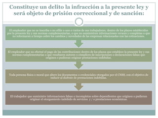 Constituye un delito la infracción a la presente ley y
será objeto de prisión correccional y de sanción:
El empleador que no se inscriba o no afilie a uno o varios de sus trabajadores, dentro de los plazos establecidos
por la presente ley y sus normas complementarias, o que no suministren informaciones veraces y completas o que
no informaran a tiempo sobre los cambios y novedades de las empresas relacionadas con las cotizaciones.

El empleador que no efectué el pago de las contribuciones dentro de los plazos que establece la presente ley y sus
normas complementarias o que resultaren autores o cómplices de inscripciones o declaraciones falsas que
originen o pudieran originar prestaciones indebidas.

Toda persona física o moral que altere los documentos o credenciales otorgados por el CNSS, con el objetivo de
inducir al disfrute de prestaciones indebidas.

El trabajador que suministre informaciones falsas o incompletas sobre dependientes que originen o pudieran
originar el otorgamiento indebido de servicios y / o prestaciones económicas.

 