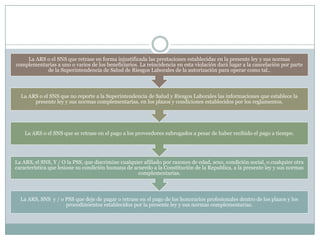 La ARS o el SNS que retrase en forma injustificada las prestaciones establecidas en la presente ley y sus normas
complementarias a uno o varios de los beneficiarios. La reincidencia en esta violación dará lugar a la cancelación por parte
de la Superintendencia de Salud de Riesgos Laborales de la autorización para operar como tal..

La ARS o el SNS que no reporte a la Superintendencia de Salud y Riesgos Laborales las informaciones que establece la
presente ley y sus normas complementarias, en los plazos y condiciones establecidos por los reglamentos.

La ARS o el SNS que se retrase en el pago a los proveedores subrogados a pesar de haber recibido el pago a tiempo.

La ARS, el SNS, Y / O la PSS, que discrimine cualquier afiliado por razones de edad, sexo, condición social, o cualquier otra
característica que lesione su condición humana de acuerdo a la Constitución de la Republica, a la presente ley y sus normas
complementarias.

La ARS, SNS y / o PSS que deje de pagar o retrase en el pago de los honorarios profesionales dentro de los plazos y los
procedimientos establecidos por la presente ley y sus normas complementarias.

 
