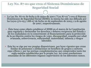 Ley No. 87-01 que crea el Sistema Dominicano de
Seguridad Social
 La Ley No. 87-01 de fecha 9 de mayo de 2001 (“Ley 87-01”) crea el Sistema

Dominicano de Seguridad Social (SDSS); la misma ha sido mo-dificada por
las Leyes 370-05 y 188-07 de fecha 20 de septiembre de 2005 y 9 de agosto
de 2007, respectivamente.

 Ésta tiene como objeto establecer el SDSS en el marco de la Constitución

para regularla y desarrollar los derechos y deberes recíprocos del Estado y
de los ciudadanos en lo concerniente al financiamiento para la protección
de la po-blación contra los riesgos de vejez, discapacidad, cesantía por edad
avanzada, sobrevivencia, enfermedad, maternidad, infancia y riesgos
laborales.

 Esta ley se rige por sus propias disposiciones, por leyes vigentes que crean

fondos de pensiones y jubilaciones en beneficio de grupos o sectores
espe-cíficos y, por las normas complementarias que comprenden tanto los
regla-mentos establecidos por la propia Ley, así como resoluciones
emanadas de los diferentes órganos supervisores de los diferentes ramos.

 