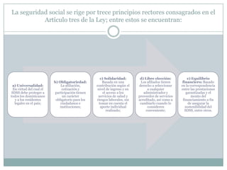 La seguridad social se rige por trece principios rectores consagrados en el
Artículo tres de la Ley; entre estos se encuentran:

a) Universalidad:
En virtud del cual el
SDSS debe proteger a
todos los dominicanos
y a los residentes
legales en el país;

b) Obligatoriedad:
La afiliación,
cotización y
participación tienen
un carácter
obligatorio para los
ciudadanos e
instituciones;

c) Solidaridad:
Basada en una
contribución según el
nivel de ingreso y en
el acceso a los
servicios de salud y
riesgos laborales, sin
tomar en cuenta el
aporte individual
realizado;

d) Libre elección:
Los afiliados tienen
derecho a seleccionar
a cualquier
administrador y
proveedor de servicios
acreditado, así como a
cambiarlo cuando lo
consideren
conveniente;

e) Equilibrio
financiero: Basado
en la correspondencia
entre las prestaciones
garantizadas y el
monto del
financiamiento a fin
de asegurar la
sostenibilidad del
SDSS, entre otros.

 