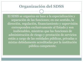 Organización del SDSS
El SDSS se organiza en base a la especialización y
separación de las funciones; en ese sentido, la
dirección, regulación, financiamiento y supervisión
corresponden exclusivamente al Estado y son
inalienables, mientras que las funciones de
administración de riesgo y prestación de servicios
están a cargo de las entidades públicas, privadas o
mixtas debidamente acreditadas por la institución
pública competente.

 