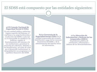 El SDSS está compuesto por las entidades siguientes:

a) El Consejo Nacional de
Seguridad Social (CNSS):
Es una entidad pública autónoma,
órgano superior del Sistema; el
cual tiene a su cargo la dirección y
conducción del SDSS y como tal,
es el responsable de establecer las
políticas, regular el
funcionamiento del sistema y de
sus instituciones, garantizar la
extensión de cobertura, defender a
los beneficiarios, así como de velar
por el desarrollo institucional, la
integralidad de sus programas y el
equilibrio financiero del SDSS.

b) La Tesorería de la
Seguridad Social (TSS): Es la
entidad responsable del recaudo,
distribución y pago de los recursos
financieros del SDSS, y de la
administración del sistema único
de información.

c) La Dirección de
Información y Defensa de los
Asegurados (DIDA):
Dependencia pública de
orientación, información y
defensa de los derechohabientes.

 