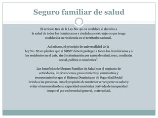 Seguro familiar de salud
El artículo tres de la Ley No. 42-01 establece el derecho a
la salud de todos los dominicanos y ciudadanos extranjeros que tenga
establecida su residencia en el territorio nacional.
Así mismo, el principio de universalidad de la
Ley No. 87-01 plantea que el SDSS“ deberá proteger a todos los dominicanos y a
los residentes en el país, sin discriminación por razón de salud, sexo, condición
social, política o económica”.

Los beneficios del Seguro Familiar de Salud son el conjunto de
actividades, intervenciones, procedimientos, suministros y
reconocimientos que el Sistema Dominicano de Seguridad Social
brinda a las personas, con el propósito de mantener o recuperar su salud y
evitar el menoscabo de su capacidad económica derivada de incapacidad
temporal por enfermedad general, maternidad.

 