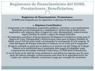 Regímenes de financiamiento del SDSS.
Prestaciones. Beneficiarios.
Regímenes de financiamiento. Prestaciones:
El SDSS está integrado por los siguientes re-gímenes de financiamiento:
1. Régimen Contributivo:
 Comprende a los trabajadores asalariados públicos y privados y a los empleadores,
financiado por los trabajadores y empleadores, incluyendo al Estado como
empleador; este régimen cubre el seguro de vejez, discapacidad y sobrevivencia;
seguro familiar de salud; y seguro de riesgos laborales.
 El empleador contribuye al financiamiento del Régimen Contributivo, tanto para el
Seguro de Vejez, Discapacidad y Sobrevivencia como para el Seguro Familiar de
Salud, con el 70% del costo total y al trabajador le corresponde el 30% restante. El
costo del Seguro de Riesgos Laborales es cubierto en un 100% por el empleador.
 El salario cotizable es aquel que se define en el Artículo 192 del Código de Trabajo:
“Salario es la retribución que el empleador debe pagar al trabajador como
compensación del trabajo realizado a tales fines, el CNSS dictó la Resolución
72-03 de fecha 29 de abril de 2003 mediante la cual define los ingresos que for-man
parte del salario cotizable, exclusivamente para fines de la seguridad social; los
cuales son: salario ordinario, comisiones y pago por concepto de vacaciones.

 
