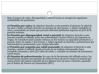  Bajo el seguro de vejez, discapacidad y sobrevivencia se otorgan las siguientes

modalidades de pensiones:

 a) Pensión por vejez: Se adquiere derecho a esta pensión al alcanzar la edad de

60 años y haber cotizado durante un mínimo de 360 meses; o, haber cumplido 55
años y acumulado un fondo que permita disfrutar jubilación superior al 50% de la
pensión mínima.
 b) Pensión por discapacidad, total o parcial: Se adquiere derecho a esta
pensión cuando el afiliado sufre una enfermedad o lesión crónica sin importar su
origen. Se considera total cuando reduzca en dos tercios su capacidad productiva; y
parcial, entre un medio y dos tercios; y, haber agotado su derecho a prestaciones por
enfermedad no profesional o por riesgos laborales.
 c) Pensión por cesantía por edad avanzada: Se adquiere el derecho a esta
pensión, cuando el afiliado queda privado de un trabajo remunerado; haya
cumplido cincuenta y siete (57) años de edad; y, cotizado un mínimo de trescientos
(300) meses.
 d) Pensión de sobrevivencia: En caso de fa-llecimiento del afiliado activo, los
beneficiarios reciben una pensión de sobrevivencia de por lo menos el sesenta por
ciento (60%) del salario cotizable de los últimos tres (3) años o fracción, ajustado
por el Índice de Precios al Consumidor (IPC).

 
