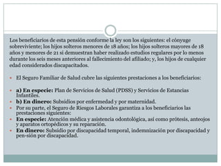 Los beneficiarios de esta pensión conforme la ley son los siguientes: el cónyuge
sobreviviente; los hijos solteros menores de 18 años; los hijos solteros mayores de 18
años y menores de 21 si demuestran haber realizado estudios regulares por lo menos
durante los seis meses anteriores al fallecimiento del afiliado; y, los hijos de cualquier
edad considerados discapacitados.
 El Seguro Familiar de Salud cubre las siguientes prestaciones a los beneficiarios:
 a) En especie: Plan de Servicios de Salud (PDSS) y Servicios de Estancias





Infantiles.
b) En dinero: Subsidios por enfermedad y por maternidad.
Por su parte, el Seguro de Riesgos Laborales garantiza a los beneficiarios las
prestaciones siguientes:
En especie: Atención médica y asistencia odontológica, así como prótesis, anteojos
y aparatos ortopédicos y su reparación.
En dinero: Subsidio por discapacidad temporal, indemnización por discapacidad y
pen-sión por discapacidad.

 