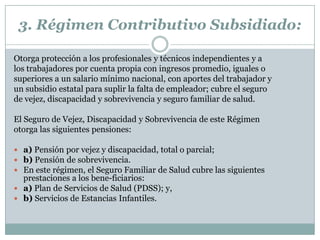 3. Régimen Contributivo Subsidiado:
Otorga protección a los profesionales y técnicos independientes y a
los trabajadores por cuenta propia con ingresos promedio, iguales o
superiores a un salario mínimo nacional, con aportes del trabajador y
un subsidio estatal para suplir la falta de empleador; cubre el seguro
de vejez, discapacidad y sobrevivencia y seguro familiar de salud.
El Seguro de Vejez, Discapacidad y Sobrevivencia de este Régimen
otorga las siguientes pensiones:
 a) Pensión por vejez y discapacidad, total o parcial;
 b) Pensión de sobrevivencia.
 En este régimen, el Seguro Familiar de Salud cubre las siguientes

prestaciones a los bene-ficiarios:
 a) Plan de Servicios de Salud (PDSS); y,
 b) Servicios de Estancias Infantiles.

 