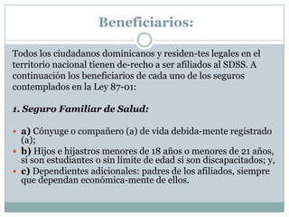 Beneficiarios:
Todos los ciudadanos dominicanos y residen-tes legales en el
territorio nacional tienen de-recho a ser afiliados al SDSS. A
continuación los beneficiarios de cada uno de los seguros
contemplados en la Ley 87-01:
1. Seguro Familiar de Salud:
 a) Cónyuge o compañero (a) de vida debida-mente registrado

(a);
 b) Hijos e hijastros menores de 18 años o menores de 21 años,
si son estudiantes o sin límite de edad si son discapacitados; y,
 c) Dependientes adicionales: padres de los afiliados, siempre
que dependan económica-mente de ellos.

 
