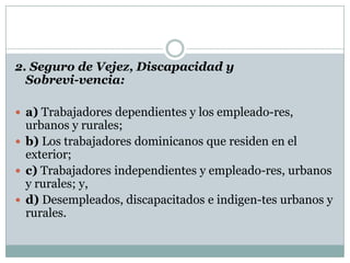 2. Seguro de Vejez, Discapacidad y
Sobrevi-vencia:
 a) Trabajadores dependientes y los empleado-res,

urbanos y rurales;
 b) Los trabajadores dominicanos que residen en el
exterior;
 c) Trabajadores independientes y empleado-res, urbanos
y rurales; y,
 d) Desempleados, discapacitados e indigen-tes urbanos y
rurales.

 