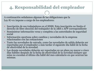 4. Responsabilidad del empleador
A continuación señalamos algunas de las obligaciones que la
Ley 87-01 impone a cargo de los empleadores:
 Inscripción de sus trabajadores en el SDSS: Esta inscripción no limita el






derecho de libre elección del trabajador de la ARS o AFP correspondiente
Suministrar información veraz y completa a las autoridades de seguridad
social
Información oportuna sobre cambios y novedades de la empresa
relacionados con las cotizaciones
Tanto las novedades de entrada, como las novedades de salida deberán ser
reportadas por el empleador a más tardar el siguiente día hábil de la fecha
de efectividad de la novedad.
Las demás novedades deberán ser reportadas en un plazo no mayor a cinco
días hábiles después de la fecha de efectividad de la novedad siempre que
estas no excedan el último día hábil del mes calendario en que ocurran las
mismas.

 