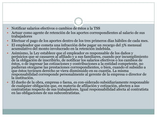  Notificar salarios efectivos o cambios de éstos a la TSS
 Actuar como agente de retención de los aportes correspondientes al salario de sus







trabajadores
Efectuar el pago de los aportes dentro de los tres primeros días hábiles de cada mes.
El empleador que cometa una infracción debe pagar un recargo del 5% mensual
acumulativo del monto involucrado en la retención indebida.
Asimismo, la Ley establece que el empleador es responsable de los daños y
perjuicios que se causaren al afiliado y a sus familiares, cuando por incumplimiento
de la obligación de inscribirlo, de notificar los salarios efectivos o los cambios de
éstos, o de ingresar las cotizaciones y contribuciones a la entidad competente, no
pudieran otorgarse las prestaciones correspondientes, o bien, cuando el subsidio a
que éstos tuviesen derecho se viera disminuido en su cuantía. La misma
responsabilidad corresponde personalmente al gerente de la empresa o director de
la institución.
El dueño de la obra, empresa o faena, es con-siderado subsidiariamente responsable
de cualquier obligación que, en materia de afiliación y cotización, afecten a sus
contratistas respecto de sus trabajadores. Igual responsabilidad afecta al contratista
en las obligaciones de sus subcontratistas.

 