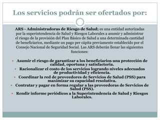 Los servicios podrán ser ofertados por:
ARS - Administradoras de Riesgo de Salud; es una entidad autorizadas
por la superintendencia de Salud y Riesgos Laborales a asumir y administrar
el riesgo de la provisión del Plan Básico de Salud a una determinada cantidad
de beneficiarios, mediante un pago per cápita previamente establecido por el
Consejo Nacional de Seguridad Social. Las ARS deberán llenar las siguientes
funciones:
 Asumir el riesgo de garantizar a los beneficiarios una protección de

calidad, oportuna y satisfactoria.
 Racionalizar el costo de los servicios logrando niveles adecuados
de productividad y eficiencia.
 Coordinar la red de proveedores de Servicios de Salud (PSS) para
maximizar su capacidad resolutiva.
 Contratar y pagar en forma regular a las proveedoras de Servicios de
Salud (PSS).
 Rendir informe periódicos a la Superintendencia de Salud y Riesgos
Laborales.

 