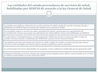 Las entidades del estado proveedoras de servicios de salud,
habilitadas por SESPAS de acuerdo a la ley General de Salud

Las instituciones públicas autónomas que presten servicios de salud, creadas de acuerdo a las leyes del país y
habilitadas por SESPAS bajo las normas que establece la ley General de Salud.
Las sociedades mixtas se servicios de salud, propiedad del Estado y gestionadas por representantes de
la sociedad civil, siempre que tengan una administración independiente y hayan sido habilitadas por SESPAS.
Los patronatos y las Organizaciones no gubernamentales (ONG) que presten servicios de salud, creadas de
acuerdo a las leyes del país y habilitadas por SESPAS de acuerdo a la ley General de Salud.
Las empresas privadas proveedoras de servicios de salud, creadas de acuerdo a las leyes del país para ofrecer
servicios a nivel municipal o provincial, bajo las mismas condiciones que las anteriores.

Los profesionales del sector salud dotados de exequátur, en las condiciones establecidas por ley general de salud.
Cualquier institución se servicio, siempre que cumpla con los requisitos para calificar como prestadora de servicios
de salud de conformidad con la ley General de Salud.

 