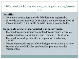 Diferentes tipos de seguros por renglones
Familia:
 Cónyuge o compañera de vida debidamente registrada.
 Hijos e hijastros menores de 18 años o menores de 21 años, si
son estudiantes o sin limite de edad si son discapacitados.
Seguro de vejez, discapacidad y sobrevivencia:
 Trabajadores dependientes, empleadores urbanos y rurales.
 Los trabajadores dominicanos que residen en el exterior.
 Trabajadores independientes y empleadores urbanos y
rurales.
 Desempleados, discapacitados e indigentes urbanos y rurales.
 Sujetos a las modalidades establecidas por esta ley y los
reglamentos.

 