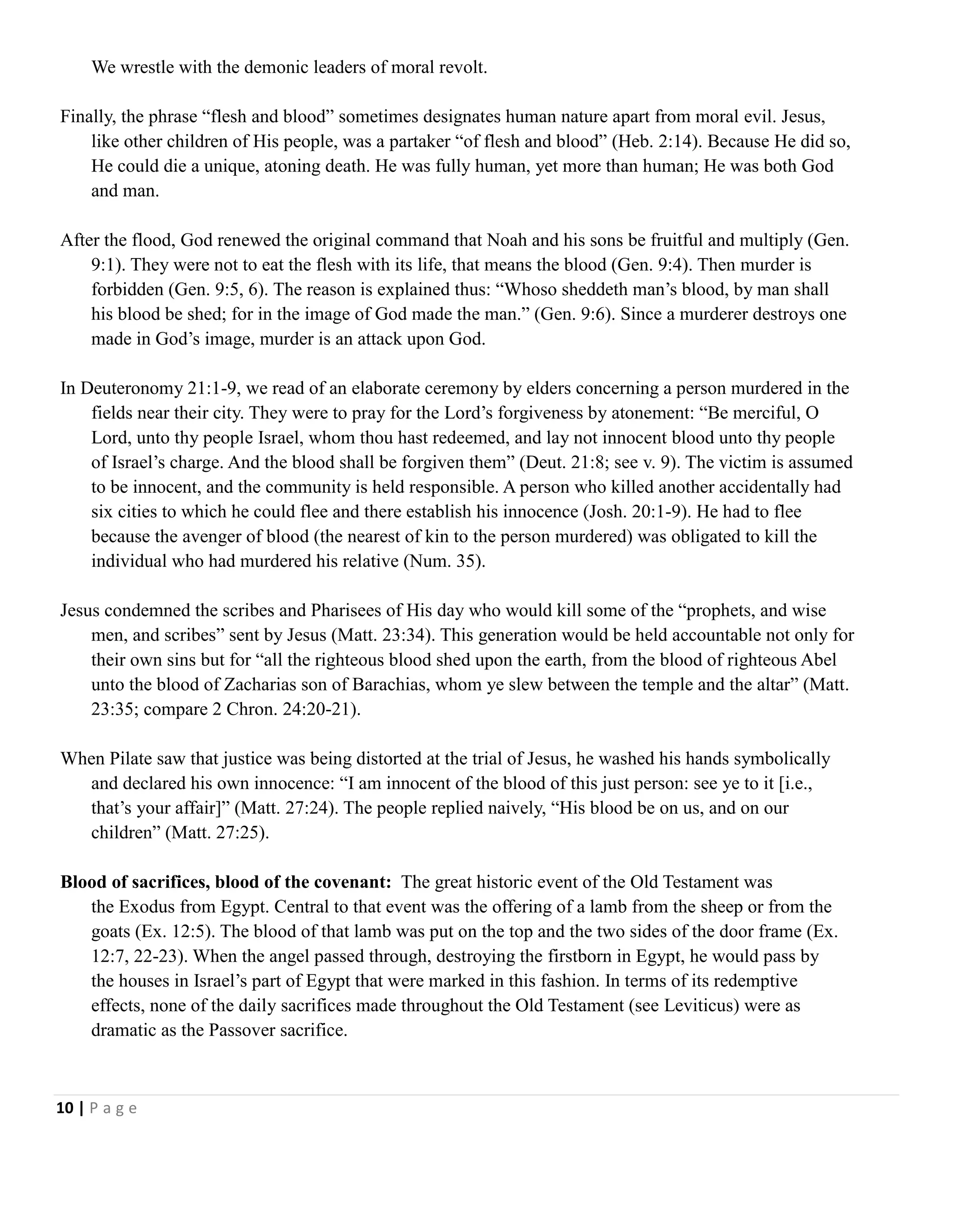 We wrestle with the demonic leaders of moral revolt.
Finally, the phrase ―flesh and blood‖ sometimes designates human nature apart from moral evil. Jesus,
like other children of His people, was a partaker ―of flesh and blood‖ (Heb. 2:14). Because He did so,
He could die a unique, atoning death. He was fully human, yet more than human; He was both God
and man.
After the flood, God renewed the original command that Noah and his sons be fruitful and multiply (Gen.
9:1). They were not to eat the flesh with its life, that means the blood (Gen. 9:4). Then murder is
forbidden (Gen. 9:5, 6). The reason is explained thus: ―Whoso sheddeth man‘s blood, by man shall
his blood be shed; for in the image of God made the man.‖ (Gen. 9:6). Since a murderer destroys one
made in God‘s image, murder is an attack upon God.
In Deuteronomy 21:1-9, we read of an elaborate ceremony by elders concerning a person murdered in the
fields near their city. They were to pray for the Lord‘s forgiveness by atonement: ―Be merciful, O
Lord, unto thy people Israel, whom thou hast redeemed, and lay not innocent blood unto thy people
of Israel‘s charge. And the blood shall be forgiven them‖ (Deut. 21:8; see v. 9). The victim is assumed
to be innocent, and the community is held responsible. A person who killed another accidentally had
six cities to which he could flee and there establish his innocence (Josh. 20:1-9). He had to flee
because the avenger of blood (the nearest of kin to the person murdered) was obligated to kill the
individual who had murdered his relative (Num. 35).
Jesus condemned the scribes and Pharisees of His day who would kill some of the ―prophets, and wise
men, and scribes‖ sent by Jesus (Matt. 23:34). This generation would be held accountable not only for
their own sins but for ―all the righteous blood shed upon the earth, from the blood of righteous Abel
unto the blood of Zacharias son of Barachias, whom ye slew between the temple and the altar‖ (Matt.
23:35; compare 2 Chron. 24:20-21).
When Pilate saw that justice was being distorted at the trial of Jesus, he washed his hands symbolically
and declared his own innocence: ―I am innocent of the blood of this just person: see ye to it [i.e.,
that‘s your affair]‖ (Matt. 27:24). The people replied naively, ―His blood be on us, and on our
children‖ (Matt. 27:25).
Blood of sacrifices, blood of the covenant: The great historic event of the Old Testament was
the Exodus from Egypt. Central to that event was the offering of a lamb from the sheep or from the
goats (Ex. 12:5). The blood of that lamb was put on the top and the two sides of the door frame (Ex.
12:7, 22-23). When the angel passed through, destroying the firstborn in Egypt, he would pass by
the houses in Israel‘s part of Egypt that were marked in this fashion. In terms of its redemptive
effects, none of the daily sacrifices made throughout the Old Testament (see Leviticus) were as
dramatic as the Passover sacrifice.

10 | P a g e

 