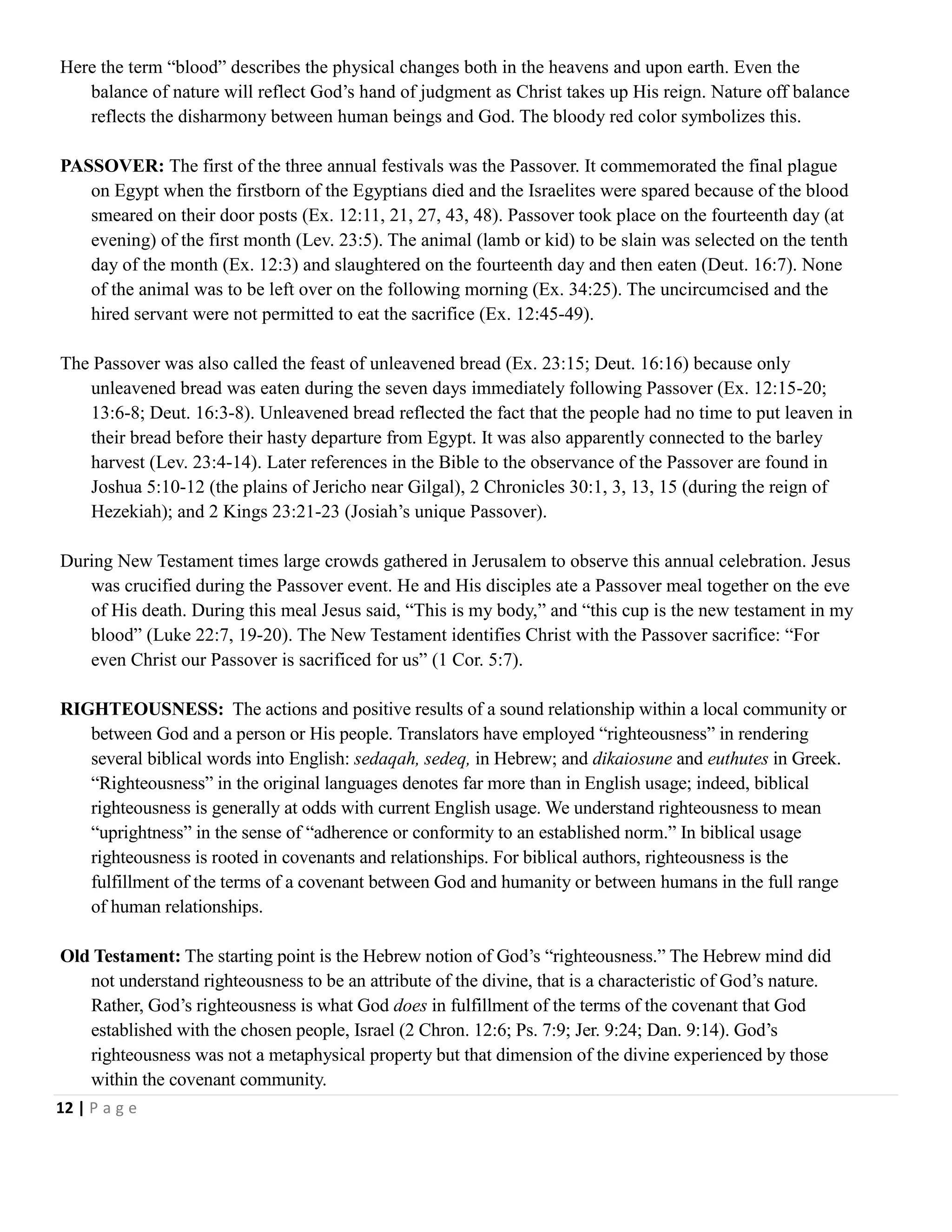 Here the term ―blood‖ describes the physical changes both in the heavens and upon earth. Even the
balance of nature will reflect God‘s hand of judgment as Christ takes up His reign. Nature off balance
reflects the disharmony between human beings and God. The bloody red color symbolizes this.
PASSOVER: The first of the three annual festivals was the Passover. It commemorated the final plague
on Egypt when the firstborn of the Egyptians died and the Israelites were spared because of the blood
smeared on their door posts (Ex. 12:11, 21, 27, 43, 48). Passover took place on the fourteenth day (at
evening) of the first month (Lev. 23:5). The animal (lamb or kid) to be slain was selected on the tenth
day of the month (Ex. 12:3) and slaughtered on the fourteenth day and then eaten (Deut. 16:7). None
of the animal was to be left over on the following morning (Ex. 34:25). The uncircumcised and the
hired servant were not permitted to eat the sacrifice (Ex. 12:45-49).
The Passover was also called the feast of unleavened bread (Ex. 23:15; Deut. 16:16) because only
unleavened bread was eaten during the seven days immediately following Passover (Ex. 12:15-20;
13:6-8; Deut. 16:3-8). Unleavened bread reflected the fact that the people had no time to put leaven in
their bread before their hasty departure from Egypt. It was also apparently connected to the barley
harvest (Lev. 23:4-14). Later references in the Bible to the observance of the Passover are found in
Joshua 5:10-12 (the plains of Jericho near Gilgal), 2 Chronicles 30:1, 3, 13, 15 (during the reign of
Hezekiah); and 2 Kings 23:21-23 (Josiah‘s unique Passover).
During New Testament times large crowds gathered in Jerusalem to observe this annual celebration. Jesus
was crucified during the Passover event. He and His disciples ate a Passover meal together on the eve
of His death. During this meal Jesus said, ―This is my body,‖ and ―this cup is the new testament in my
blood‖ (Luke 22:7, 19-20). The New Testament identifies Christ with the Passover sacrifice: ―For
even Christ our Passover is sacrificed for us‖ (1 Cor. 5:7).
RIGHTEOUSNESS: The actions and positive results of a sound relationship within a local community or
between God and a person or His people. Translators have employed ―righteousness‖ in rendering
several biblical words into English: sedaqah, sedeq, in Hebrew; and dikaiosune and euthutes in Greek.
―Righteousness‖ in the original languages denotes far more than in English usage; indeed, biblical
righteousness is generally at odds with current English usage. We understand righteousness to mean
―uprightness‖ in the sense of ―adherence or conformity to an established norm.‖ In biblical usage
righteousness is rooted in covenants and relationships. For biblical authors, righteousness is the
fulfillment of the terms of a covenant between God and humanity or between humans in the full range
of human relationships.
Old Testament: The starting point is the Hebrew notion of God‘s ―righteousness.‖ The Hebrew mind did
not understand righteousness to be an attribute of the divine, that is a characteristic of God‘s nature.
Rather, God‘s righteousness is what God does in fulfillment of the terms of the covenant that God
established with the chosen people, Israel (2 Chron. 12:6; Ps. 7:9; Jer. 9:24; Dan. 9:14). God‘s
righteousness was not a metaphysical property but that dimension of the divine experienced by those
within the covenant community.
12 | P a g e

 
