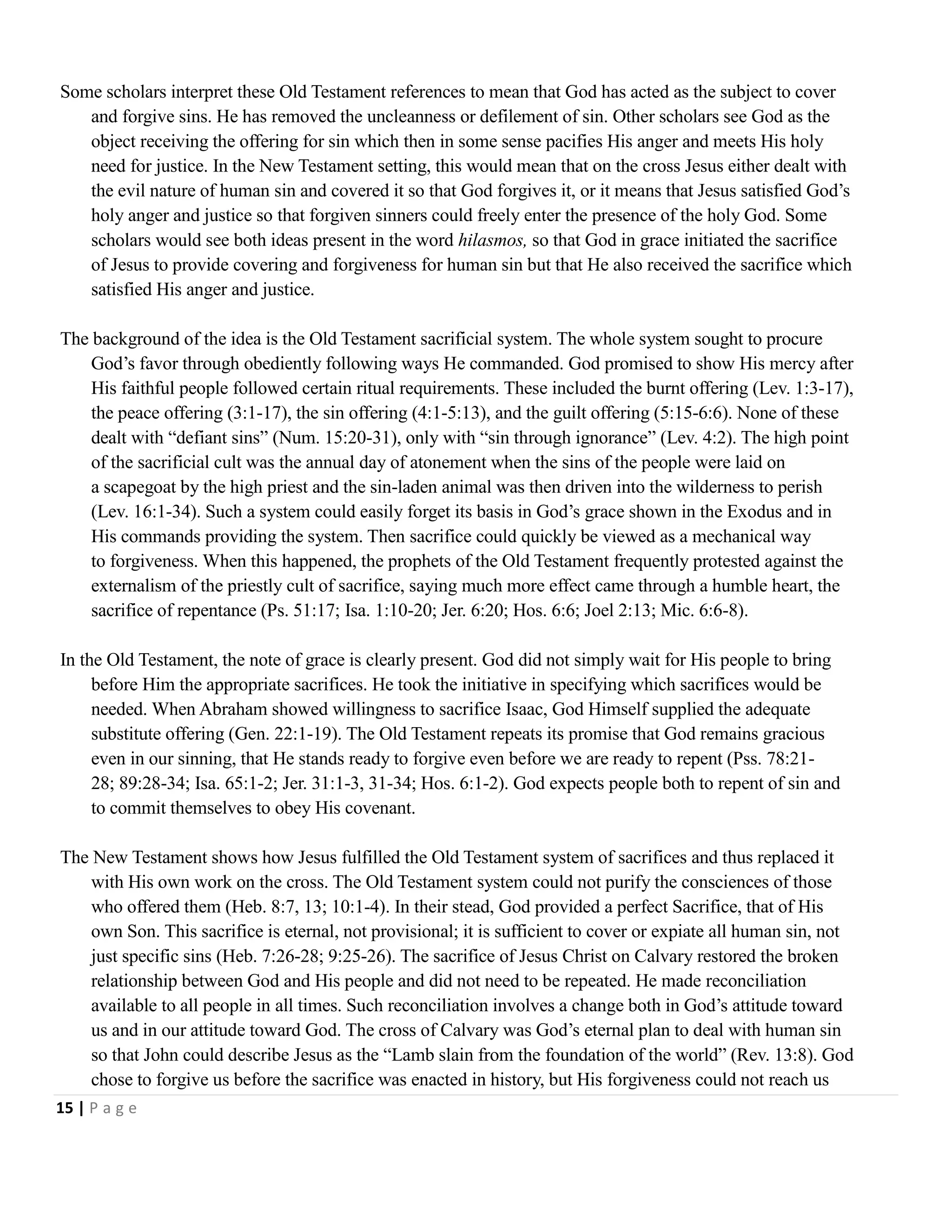 Some scholars interpret these Old Testament references to mean that God has acted as the subject to cover
and forgive sins. He has removed the uncleanness or defilement of sin. Other scholars see God as the
object receiving the offering for sin which then in some sense pacifies His anger and meets His holy
need for justice. In the New Testament setting, this would mean that on the cross Jesus either dealt with
the evil nature of human sin and covered it so that God forgives it, or it means that Jesus satisfied God‘s
holy anger and justice so that forgiven sinners could freely enter the presence of the holy God. Some
scholars would see both ideas present in the word hilasmos, so that God in grace initiated the sacrifice
of Jesus to provide covering and forgiveness for human sin but that He also received the sacrifice which
satisfied His anger and justice.
The background of the idea is the Old Testament sacrificial system. The whole system sought to procure
God‘s favor through obediently following ways He commanded. God promised to show His mercy after
His faithful people followed certain ritual requirements. These included the burnt offering (Lev. 1:3-17),
the peace offering (3:1-17), the sin offering (4:1-5:13), and the guilt offering (5:15-6:6). None of these
dealt with ―defiant sins‖ (Num. 15:20-31), only with ―sin through ignorance‖ (Lev. 4:2). The high point
of the sacrificial cult was the annual day of atonement when the sins of the people were laid on
a scapegoat by the high priest and the sin-laden animal was then driven into the wilderness to perish
(Lev. 16:1-34). Such a system could easily forget its basis in God‘s grace shown in the Exodus and in
His commands providing the system. Then sacrifice could quickly be viewed as a mechanical way
to forgiveness. When this happened, the prophets of the Old Testament frequently protested against the
externalism of the priestly cult of sacrifice, saying much more effect came through a humble heart, the
sacrifice of repentance (Ps. 51:17; Isa. 1:10-20; Jer. 6:20; Hos. 6:6; Joel 2:13; Mic. 6:6-8).
In the Old Testament, the note of grace is clearly present. God did not simply wait for His people to bring
before Him the appropriate sacrifices. He took the initiative in specifying which sacrifices would be
needed. When Abraham showed willingness to sacrifice Isaac, God Himself supplied the adequate
substitute offering (Gen. 22:1-19). The Old Testament repeats its promise that God remains gracious
even in our sinning, that He stands ready to forgive even before we are ready to repent (Pss. 78:2128; 89:28-34; Isa. 65:1-2; Jer. 31:1-3, 31-34; Hos. 6:1-2). God expects people both to repent of sin and
to commit themselves to obey His covenant.
The New Testament shows how Jesus fulfilled the Old Testament system of sacrifices and thus replaced it
with His own work on the cross. The Old Testament system could not purify the consciences of those
who offered them (Heb. 8:7, 13; 10:1-4). In their stead, God provided a perfect Sacrifice, that of His
own Son. This sacrifice is eternal, not provisional; it is sufficient to cover or expiate all human sin, not
just specific sins (Heb. 7:26-28; 9:25-26). The sacrifice of Jesus Christ on Calvary restored the broken
relationship between God and His people and did not need to be repeated. He made reconciliation
available to all people in all times. Such reconciliation involves a change both in God‘s attitude toward
us and in our attitude toward God. The cross of Calvary was God‘s eternal plan to deal with human sin
so that John could describe Jesus as the ―Lamb slain from the foundation of the world‖ (Rev. 13:8). God
chose to forgive us before the sacrifice was enacted in history, but His forgiveness could not reach us
15 | P a g e

 