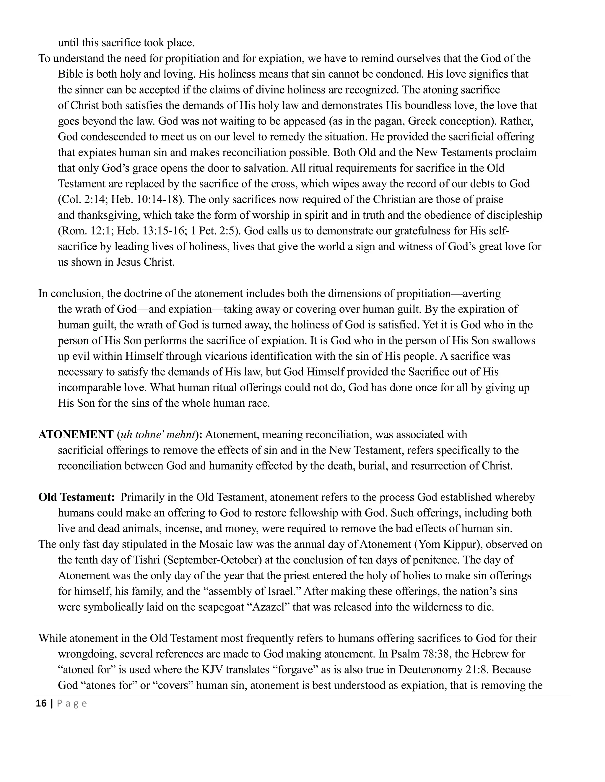 until this sacrifice took place.
To understand the need for propitiation and for expiation, we have to remind ourselves that the God of the
Bible is both holy and loving. His holiness means that sin cannot be condoned. His love signifies that
the sinner can be accepted if the claims of divine holiness are recognized. The atoning sacrifice
of Christ both satisfies the demands of His holy law and demonstrates His boundless love, the love that
goes beyond the law. God was not waiting to be appeased (as in the pagan, Greek conception). Rather,
God condescended to meet us on our level to remedy the situation. He provided the sacrificial offering
that expiates human sin and makes reconciliation possible. Both Old and the New Testaments proclaim
that only God‘s grace opens the door to salvation. All ritual requirements for sacrifice in the Old
Testament are replaced by the sacrifice of the cross, which wipes away the record of our debts to God
(Col. 2:14; Heb. 10:14-18). The only sacrifices now required of the Christian are those of praise
and thanksgiving, which take the form of worship in spirit and in truth and the obedience of discipleship
(Rom. 12:1; Heb. 13:15-16; 1 Pet. 2:5). God calls us to demonstrate our gratefulness for His selfsacrifice by leading lives of holiness, lives that give the world a sign and witness of God‘s great love for
us shown in Jesus Christ.
In conclusion, the doctrine of the atonement includes both the dimensions of propitiation—averting
the wrath of God—and expiation—taking away or covering over human guilt. By the expiration of
human guilt, the wrath of God is turned away, the holiness of God is satisfied. Yet it is God who in the
person of His Son performs the sacrifice of expiation. It is God who in the person of His Son swallows
up evil within Himself through vicarious identification with the sin of His people. A sacrifice was
necessary to satisfy the demands of His law, but God Himself provided the Sacrifice out of His
incomparable love. What human ritual offerings could not do, God has done once for all by giving up
His Son for the sins of the whole human race.
ATONEMENT (uh tohne' mehnt): Atonement, meaning reconciliation, was associated with
sacrificial offerings to remove the effects of sin and in the New Testament, refers specifically to the
reconciliation between God and humanity effected by the death, burial, and resurrection of Christ.
Old Testament: Primarily in the Old Testament, atonement refers to the process God established whereby
humans could make an offering to God to restore fellowship with God. Such offerings, including both
live and dead animals, incense, and money, were required to remove the bad effects of human sin.
The only fast day stipulated in the Mosaic law was the annual day of Atonement (Yom Kippur), observed on
the tenth day of Tishri (September-October) at the conclusion of ten days of penitence. The day of
Atonement was the only day of the year that the priest entered the holy of holies to make sin offerings
for himself, his family, and the ―assembly of Israel.‖ After making these offerings, the nation‘s sins
were symbolically laid on the scapegoat ―Azazel‖ that was released into the wilderness to die.
While atonement in the Old Testament most frequently refers to humans offering sacrifices to God for their
wrongdoing, several references are made to God making atonement. In Psalm 78:38, the Hebrew for
―atoned for‖ is used where the KJV translates ―forgave‖ as is also true in Deuteronomy 21:8. Because
God ―atones for‖ or ―covers‖ human sin, atonement is best understood as expiation, that is removing the
16 | P a g e

 