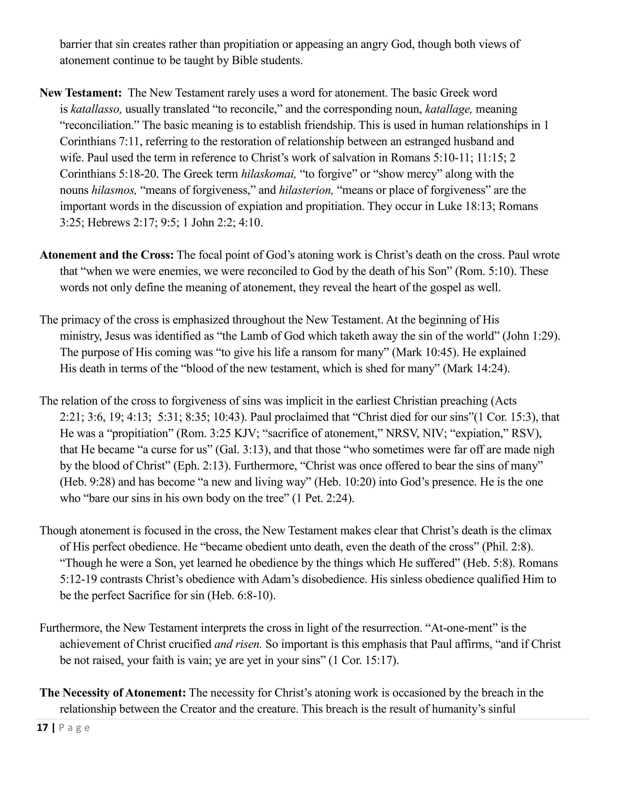 barrier that sin creates rather than propitiation or appeasing an angry God, though both views of
atonement continue to be taught by Bible students.
New Testament: The New Testament rarely uses a word for atonement. The basic Greek word
is katallasso, usually translated ―to reconcile,‖ and the corresponding noun, katallage, meaning
―reconciliation.‖ The basic meaning is to establish friendship. This is used in human relationships in 1
Corinthians 7:11, referring to the restoration of relationship between an estranged husband and
wife. Paul used the term in reference to Christ‘s work of salvation in Romans 5:10-11; 11:15; 2
Corinthians 5:18-20. The Greek term hilaskomai, ―to forgive‖ or ―show mercy‖ along with the
nouns hilasmos, ―means of forgiveness,‖ and hilasterion, ―means or place of forgiveness‖ are the
important words in the discussion of expiation and propitiation. They occur in Luke 18:13; Romans
3:25; Hebrews 2:17; 9:5; 1 John 2:2; 4:10.
Atonement and the Cross: The focal point of God‘s atoning work is Christ‘s death on the cross. Paul wrote
that ―when we were enemies, we were reconciled to God by the death of his Son‖ (Rom. 5:10). These
words not only define the meaning of atonement, they reveal the heart of the gospel as well.
The primacy of the cross is emphasized throughout the New Testament. At the beginning of His
ministry, Jesus was identified as ―the Lamb of God which taketh away the sin of the world‖ (John 1:29).
The purpose of His coming was ―to give his life a ransom for many‖ (Mark 10:45). He explained
His death in terms of the ―blood of the new testament, which is shed for many‖ (Mark 14:24).
The relation of the cross to forgiveness of sins was implicit in the earliest Christian preaching (Acts
2:21; 3:6, 19; 4:13; 5:31; 8:35; 10:43). Paul proclaimed that ―Christ died for our sins‖(1 Cor. 15:3), that
He was a ―propitiation‖ (Rom. 3:25 KJV; ―sacrifice of atonement,‖ NRSV, NIV; ―expiation,‖ RSV),
that He became ―a curse for us‖ (Gal. 3:13), and that those ―who sometimes were far off are made nigh
by the blood of Christ‖ (Eph. 2:13). Furthermore, ―Christ was once offered to bear the sins of many‖
(Heb. 9:28) and has become ―a new and living way‖ (Heb. 10:20) into God‘s presence. He is the one
who ―bare our sins in his own body on the tree‖ (1 Pet. 2:24).
Though atonement is focused in the cross, the New Testament makes clear that Christ‘s death is the climax
of His perfect obedience. He ―became obedient unto death, even the death of the cross‖ (Phil. 2:8).
―Though he were a Son, yet learned he obedience by the things which He suffered‖ (Heb. 5:8). Romans
5:12-19 contrasts Christ‘s obedience with Adam‘s disobedience. His sinless obedience qualified Him to
be the perfect Sacrifice for sin (Heb. 6:8-10).
Furthermore, the New Testament interprets the cross in light of the resurrection. ―At-one-ment‖ is the
achievement of Christ crucified and risen. So important is this emphasis that Paul affirms, ―and if Christ
be not raised, your faith is vain; ye are yet in your sins‖ (1 Cor. 15:17).
The Necessity of Atonement: The necessity for Christ‘s atoning work is occasioned by the breach in the
relationship between the Creator and the creature. This breach is the result of humanity‘s sinful
17 | P a g e

 
