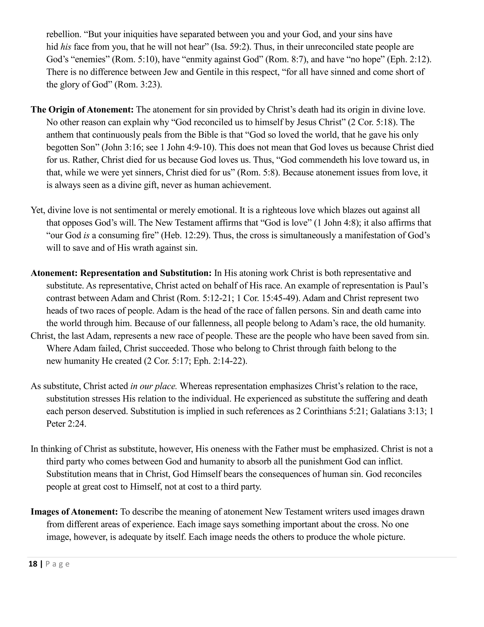 rebellion. ―But your iniquities have separated between you and your God, and your sins have
hid his face from you, that he will not hear‖ (Isa. 59:2). Thus, in their unreconciled state people are
God‘s ―enemies‖ (Rom. 5:10), have ―enmity against God‖ (Rom. 8:7), and have ―no hope‖ (Eph. 2:12).
There is no difference between Jew and Gentile in this respect, ―for all have sinned and come short of
the glory of God‖ (Rom. 3:23).
The Origin of Atonement: The atonement for sin provided by Christ‘s death had its origin in divine love.
No other reason can explain why ―God reconciled us to himself by Jesus Christ‖ (2 Cor. 5:18). The
anthem that continuously peals from the Bible is that ―God so loved the world, that he gave his only
begotten Son‖ (John 3:16; see 1 John 4:9-10). This does not mean that God loves us because Christ died
for us. Rather, Christ died for us because God loves us. Thus, ―God commendeth his love toward us, in
that, while we were yet sinners, Christ died for us‖ (Rom. 5:8). Because atonement issues from love, it
is always seen as a divine gift, never as human achievement.
Yet, divine love is not sentimental or merely emotional. It is a righteous love which blazes out against all
that opposes God‘s will. The New Testament affirms that ―God is love‖ (1 John 4:8); it also affirms that
―our God is a consuming fire‖ (Heb. 12:29). Thus, the cross is simultaneously a manifestation of God‘s
will to save and of His wrath against sin.
Atonement: Representation and Substitution: In His atoning work Christ is both representative and
substitute. As representative, Christ acted on behalf of His race. An example of representation is Paul‘s
contrast between Adam and Christ (Rom. 5:12-21; 1 Cor. 15:45-49). Adam and Christ represent two
heads of two races of people. Adam is the head of the race of fallen persons. Sin and death came into
the world through him. Because of our fallenness, all people belong to Adam‘s race, the old humanity.
Christ, the last Adam, represents a new race of people. These are the people who have been saved from sin.
Where Adam failed, Christ succeeded. Those who belong to Christ through faith belong to the
new humanity He created (2 Cor. 5:17; Eph. 2:14-22).
As substitute, Christ acted in our place. Whereas representation emphasizes Christ‘s relation to the race,
substitution stresses His relation to the individual. He experienced as substitute the suffering and death
each person deserved. Substitution is implied in such references as 2 Corinthians 5:21; Galatians 3:13; 1
Peter 2:24.
In thinking of Christ as substitute, however, His oneness with the Father must be emphasized. Christ is not a
third party who comes between God and humanity to absorb all the punishment God can inflict.
Substitution means that in Christ, God Himself bears the consequences of human sin. God reconciles
people at great cost to Himself, not at cost to a third party.
Images of Atonement: To describe the meaning of atonement New Testament writers used images drawn
from different areas of experience. Each image says something important about the cross. No one
image, however, is adequate by itself. Each image needs the others to produce the whole picture.
18 | P a g e

 