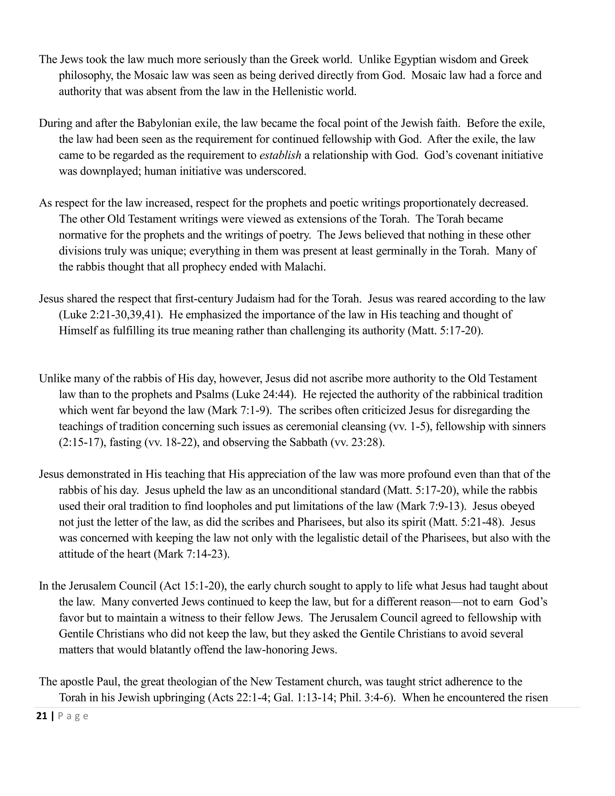 The Jews took the law much more seriously than the Greek world. Unlike Egyptian wisdom and Greek
philosophy, the Mosaic law was seen as being derived directly from God. Mosaic law had a force and
authority that was absent from the law in the Hellenistic world.
During and after the Babylonian exile, the law became the focal point of the Jewish faith. Before the exile,
the law had been seen as the requirement for continued fellowship with God. After the exile, the law
came to be regarded as the requirement to establish a relationship with God. God‘s covenant initiative
was downplayed; human initiative was underscored.
As respect for the law increased, respect for the prophets and poetic writings proportionately decreased.
The other Old Testament writings were viewed as extensions of the Torah. The Torah became
normative for the prophets and the writings of poetry. The Jews believed that nothing in these other
divisions truly was unique; everything in them was present at least germinally in the Torah. Many of
the rabbis thought that all prophecy ended with Malachi.
Jesus shared the respect that first-century Judaism had for the Torah. Jesus was reared according to the law
(Luke 2:21-30,39,41). He emphasized the importance of the law in His teaching and thought of
Himself as fulfilling its true meaning rather than challenging its authority (Matt. 5:17-20).

Unlike many of the rabbis of His day, however, Jesus did not ascribe more authority to the Old Testament
law than to the prophets and Psalms (Luke 24:44). He rejected the authority of the rabbinical tradition
which went far beyond the law (Mark 7:1-9). The scribes often criticized Jesus for disregarding the
teachings of tradition concerning such issues as ceremonial cleansing (vv. 1-5), fellowship with sinners
(2:15-17), fasting (vv. 18-22), and observing the Sabbath (vv. 23:28).
Jesus demonstrated in His teaching that His appreciation of the law was more profound even than that of the
rabbis of his day. Jesus upheld the law as an unconditional standard (Matt. 5:17-20), while the rabbis
used their oral tradition to find loopholes and put limitations of the law (Mark 7:9-13). Jesus obeyed
not just the letter of the law, as did the scribes and Pharisees, but also its spirit (Matt. 5:21-48). Jesus
was concerned with keeping the law not only with the legalistic detail of the Pharisees, but also with the
attitude of the heart (Mark 7:14-23).
In the Jerusalem Council (Act 15:1-20), the early church sought to apply to life what Jesus had taught about
the law. Many converted Jews continued to keep the law, but for a different reason—not to earn God‘s
favor but to maintain a witness to their fellow Jews. The Jerusalem Council agreed to fellowship with
Gentile Christians who did not keep the law, but they asked the Gentile Christians to avoid several
matters that would blatantly offend the law-honoring Jews.
The apostle Paul, the great theologian of the New Testament church, was taught strict adherence to the
Torah in his Jewish upbringing (Acts 22:1-4; Gal. 1:13-14; Phil. 3:4-6). When he encountered the risen
21 | P a g e

 