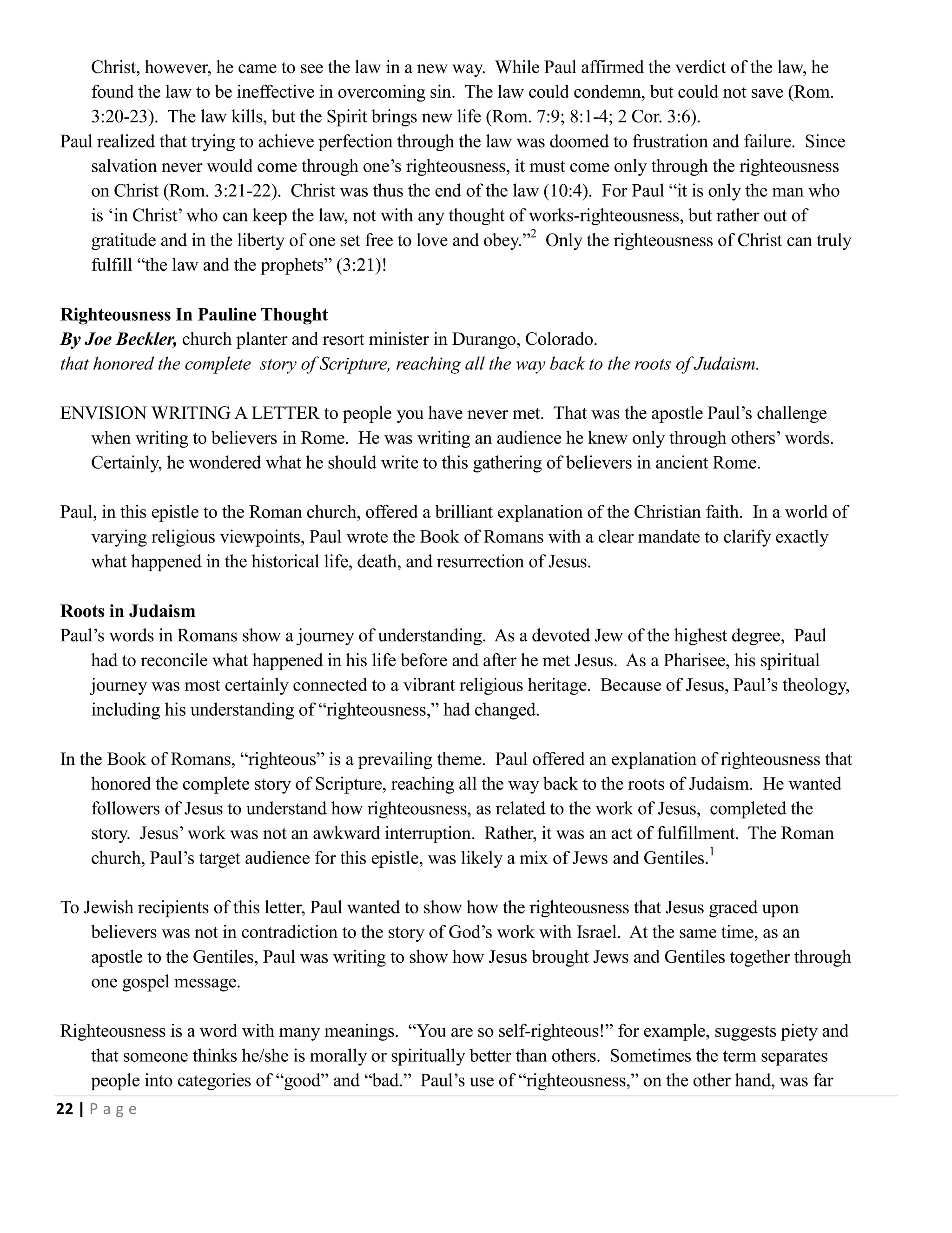 Christ, however, he came to see the law in a new way. While Paul affirmed the verdict of the law, he
found the law to be ineffective in overcoming sin. The law could condemn, but could not save (Rom.
3:20-23). The law kills, but the Spirit brings new life (Rom. 7:9; 8:1-4; 2 Cor. 3:6).
Paul realized that trying to achieve perfection through the law was doomed to frustration and failure. Since
salvation never would come through one‘s righteousness, it must come only through the righteousness
on Christ (Rom. 3:21-22). Christ was thus the end of the law (10:4). For Paul ―it is only the man who
is ‗in Christ‘ who can keep the law, not with any thought of works-righteousness, but rather out of
gratitude and in the liberty of one set free to love and obey.‖2 Only the righteousness of Christ can truly
fulfill ―the law and the prophets‖ (3:21)!
Righteousness In Pauline Thought
By Joe Beckler, church planter and resort minister in Durango, Colorado.
that honored the complete story of Scripture, reaching all the way back to the roots of Judaism.
ENVISION WRITING A LETTER to people you have never met. That was the apostle Paul‘s challenge
when writing to believers in Rome. He was writing an audience he knew only through others‘ words.
Certainly, he wondered what he should write to this gathering of believers in ancient Rome.
Paul, in this epistle to the Roman church, offered a brilliant explanation of the Christian faith. In a world of
varying religious viewpoints, Paul wrote the Book of Romans with a clear mandate to clarify exactly
what happened in the historical life, death, and resurrection of Jesus.
Roots in Judaism
Paul‘s words in Romans show a journey of understanding. As a devoted Jew of the highest degree, Paul
had to reconcile what happened in his life before and after he met Jesus. As a Pharisee, his spiritual
journey was most certainly connected to a vibrant religious heritage. Because of Jesus, Paul‘s theology,
including his understanding of ―righteousness,‖ had changed.
In the Book of Romans, ―righteous‖ is a prevailing theme. Paul offered an explanation of righteousness that
honored the complete story of Scripture, reaching all the way back to the roots of Judaism. He wanted
followers of Jesus to understand how righteousness, as related to the work of Jesus, completed the
story. Jesus‘ work was not an awkward interruption. Rather, it was an act of fulfillment. The Roman
church, Paul‘s target audience for this epistle, was likely a mix of Jews and Gentiles.1
To Jewish recipients of this letter, Paul wanted to show how the righteousness that Jesus graced upon
believers was not in contradiction to the story of God‘s work with Israel. At the same time, as an
apostle to the Gentiles, Paul was writing to show how Jesus brought Jews and Gentiles together through
one gospel message.
Righteousness is a word with many meanings. ―You are so self-righteous!‖ for example, suggests piety and
that someone thinks he/she is morally or spiritually better than others. Sometimes the term separates
people into categories of ―good‖ and ―bad.‖ Paul‘s use of ―righteousness,‖ on the other hand, was far
22 | P a g e

 