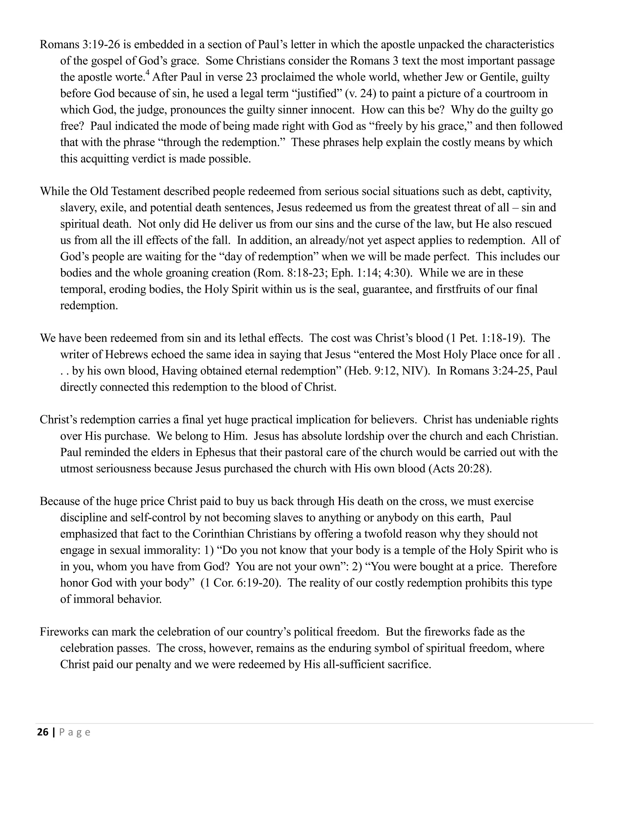 Romans 3:19-26 is embedded in a section of Paul‘s letter in which the apostle unpacked the characteristics
of the gospel of God‘s grace. Some Christians consider the Romans 3 text the most important passage
the apostle worte.4 After Paul in verse 23 proclaimed the whole world, whether Jew or Gentile, guilty
before God because of sin, he used a legal term ―justified‖ (v. 24) to paint a picture of a courtroom in
which God, the judge, pronounces the guilty sinner innocent. How can this be? Why do the guilty go
free? Paul indicated the mode of being made right with God as ―freely by his grace,‖ and then followed
that with the phrase ―through the redemption.‖ These phrases help explain the costly means by which
this acquitting verdict is made possible.
While the Old Testament described people redeemed from serious social situations such as debt, captivity,
slavery, exile, and potential death sentences, Jesus redeemed us from the greatest threat of all – sin and
spiritual death. Not only did He deliver us from our sins and the curse of the law, but He also rescued
us from all the ill effects of the fall. In addition, an already/not yet aspect applies to redemption. All of
God‘s people are waiting for the ―day of redemption‖ when we will be made perfect. This includes our
bodies and the whole groaning creation (Rom. 8:18-23; Eph. 1:14; 4:30). While we are in these
temporal, eroding bodies, the Holy Spirit within us is the seal, guarantee, and firstfruits of our final
redemption.
We have been redeemed from sin and its lethal effects. The cost was Christ‘s blood (1 Pet. 1:18-19). The
writer of Hebrews echoed the same idea in saying that Jesus ―entered the Most Holy Place once for all .
. . by his own blood, Having obtained eternal redemption‖ (Heb. 9:12, NIV). In Romans 3:24-25, Paul
directly connected this redemption to the blood of Christ.
Christ‘s redemption carries a final yet huge practical implication for believers. Christ has undeniable rights
over His purchase. We belong to Him. Jesus has absolute lordship over the church and each Christian.
Paul reminded the elders in Ephesus that their pastoral care of the church would be carried out with the
utmost seriousness because Jesus purchased the church with His own blood (Acts 20:28).
Because of the huge price Christ paid to buy us back through His death on the cross, we must exercise
discipline and self-control by not becoming slaves to anything or anybody on this earth, Paul
emphasized that fact to the Corinthian Christians by offering a twofold reason why they should not
engage in sexual immorality: 1) ―Do you not know that your body is a temple of the Holy Spirit who is
in you, whom you have from God? You are not your own‖: 2) ―You were bought at a price. Therefore
honor God with your body‖ (1 Cor. 6:19-20). The reality of our costly redemption prohibits this type
of immoral behavior.
Fireworks can mark the celebration of our country‘s political freedom. But the fireworks fade as the
celebration passes. The cross, however, remains as the enduring symbol of spiritual freedom, where
Christ paid our penalty and we were redeemed by His all-sufficient sacrifice.

26 | P a g e

 