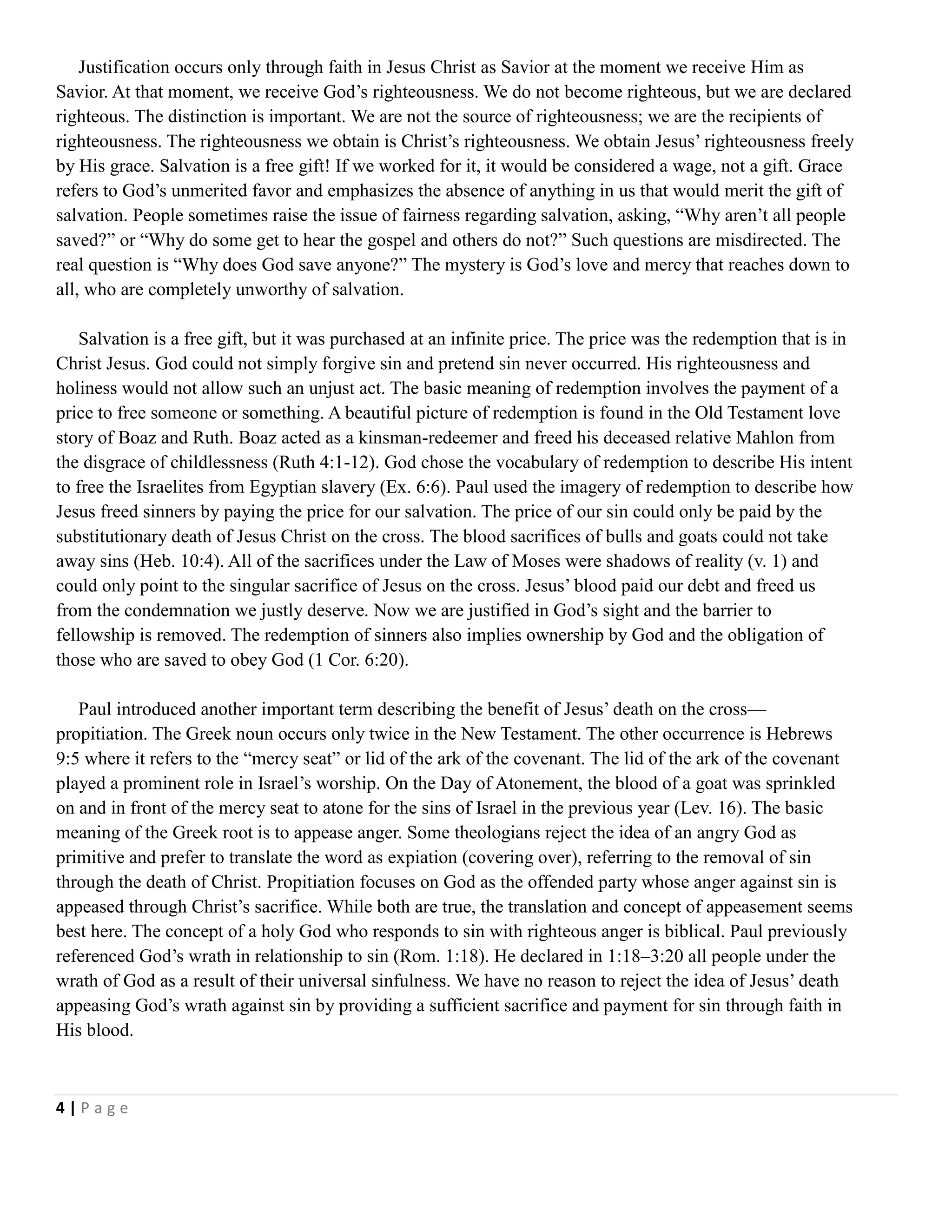 Justification occurs only through faith in Jesus Christ as Savior at the moment we receive Him as
Savior. At that moment, we receive God‘s righteousness. We do not become righteous, but we are declared
righteous. The distinction is important. We are not the source of righteousness; we are the recipients of
righteousness. The righteousness we obtain is Christ‘s righteousness. We obtain Jesus‘ righteousness freely
by His grace. Salvation is a free gift! If we worked for it, it would be considered a wage, not a gift. Grace
refers to God‘s unmerited favor and emphasizes the absence of anything in us that would merit the gift of
salvation. People sometimes raise the issue of fairness regarding salvation, asking, ―Why aren‘t all people
saved?‖ or ―Why do some get to hear the gospel and others do not?‖ Such questions are misdirected. The
real question is ―Why does God save anyone?‖ The mystery is God‘s love and mercy that reaches down to
all, who are completely unworthy of salvation.
Salvation is a free gift, but it was purchased at an infinite price. The price was the redemption that is in
Christ Jesus. God could not simply forgive sin and pretend sin never occurred. His righteousness and
holiness would not allow such an unjust act. The basic meaning of redemption involves the payment of a
price to free someone or something. A beautiful picture of redemption is found in the Old Testament love
story of Boaz and Ruth. Boaz acted as a kinsman-redeemer and freed his deceased relative Mahlon from
the disgrace of childlessness (Ruth 4:1-12). God chose the vocabulary of redemption to describe His intent
to free the Israelites from Egyptian slavery (Ex. 6:6). Paul used the imagery of redemption to describe how
Jesus freed sinners by paying the price for our salvation. The price of our sin could only be paid by the
substitutionary death of Jesus Christ on the cross. The blood sacrifices of bulls and goats could not take
away sins (Heb. 10:4). All of the sacrifices under the Law of Moses were shadows of reality (v. 1) and
could only point to the singular sacrifice of Jesus on the cross. Jesus‘ blood paid our debt and freed us
from the condemnation we justly deserve. Now we are justified in God‘s sight and the barrier to
fellowship is removed. The redemption of sinners also implies ownership by God and the obligation of
those who are saved to obey God (1 Cor. 6:20).
Paul introduced another important term describing the benefit of Jesus‘ death on the cross—
propitiation. The Greek noun occurs only twice in the New Testament. The other occurrence is Hebrews
9:5 where it refers to the ―mercy seat‖ or lid of the ark of the covenant. The lid of the ark of the covenant
played a prominent role in Israel‘s worship. On the Day of Atonement, the blood of a goat was sprinkled
on and in front of the mercy seat to atone for the sins of Israel in the previous year (Lev. 16). The basic
meaning of the Greek root is to appease anger. Some theologians reject the idea of an angry God as
primitive and prefer to translate the word as expiation (covering over), referring to the removal of sin
through the death of Christ. Propitiation focuses on God as the offended party whose anger against sin is
appeased through Christ‘s sacrifice. While both are true, the translation and concept of appeasement seems
best here. The concept of a holy God who responds to sin with righteous anger is biblical. Paul previously
referenced God‘s wrath in relationship to sin (Rom. 1:18). He declared in 1:18–3:20 all people under the
wrath of God as a result of their universal sinfulness. We have no reason to reject the idea of Jesus‘ death
appeasing God‘s wrath against sin by providing a sufficient sacrifice and payment for sin through faith in
His blood.

4|Page

 