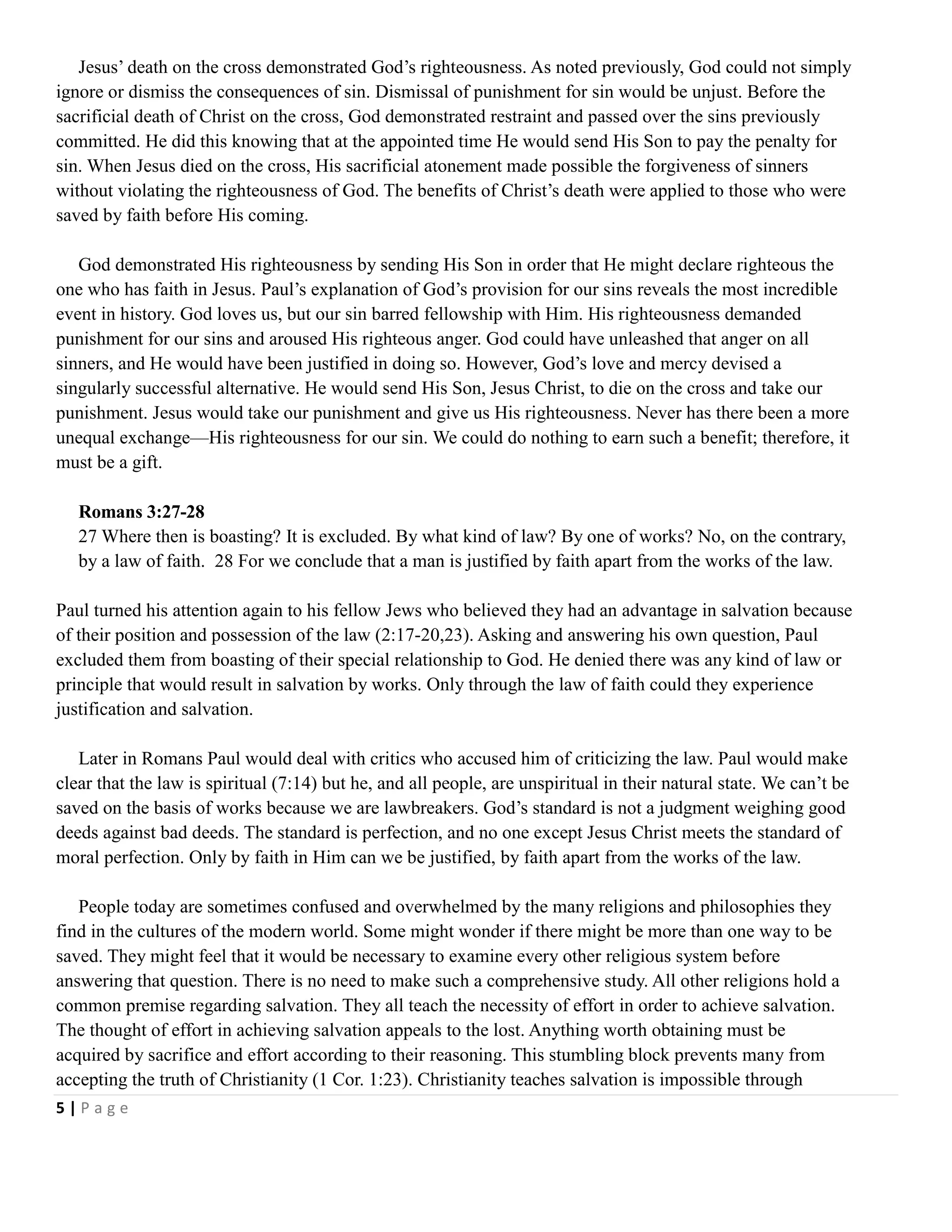 Jesus‘ death on the cross demonstrated God‘s righteousness. As noted previously, God could not simply
ignore or dismiss the consequences of sin. Dismissal of punishment for sin would be unjust. Before the
sacrificial death of Christ on the cross, God demonstrated restraint and passed over the sins previously
committed. He did this knowing that at the appointed time He would send His Son to pay the penalty for
sin. When Jesus died on the cross, His sacrificial atonement made possible the forgiveness of sinners
without violating the righteousness of God. The benefits of Christ‘s death were applied to those who were
saved by faith before His coming.
God demonstrated His righteousness by sending His Son in order that He might declare righteous the
one who has faith in Jesus. Paul‘s explanation of God‘s provision for our sins reveals the most incredible
event in history. God loves us, but our sin barred fellowship with Him. His righteousness demanded
punishment for our sins and aroused His righteous anger. God could have unleashed that anger on all
sinners, and He would have been justified in doing so. However, God‘s love and mercy devised a
singularly successful alternative. He would send His Son, Jesus Christ, to die on the cross and take our
punishment. Jesus would take our punishment and give us His righteousness. Never has there been a more
unequal exchange—His righteousness for our sin. We could do nothing to earn such a benefit; therefore, it
must be a gift.
Romans 3:27-28
27 Where then is boasting? It is excluded. By what kind of law? By one of works? No, on the contrary,
by a law of faith. 28 For we conclude that a man is justified by faith apart from the works of the law.
Paul turned his attention again to his fellow Jews who believed they had an advantage in salvation because
of their position and possession of the law (2:17-20,23). Asking and answering his own question, Paul
excluded them from boasting of their special relationship to God. He denied there was any kind of law or
principle that would result in salvation by works. Only through the law of faith could they experience
justification and salvation.
Later in Romans Paul would deal with critics who accused him of criticizing the law. Paul would make
clear that the law is spiritual (7:14) but he, and all people, are unspiritual in their natural state. We can‘t be
saved on the basis of works because we are lawbreakers. God‘s standard is not a judgment weighing good
deeds against bad deeds. The standard is perfection, and no one except Jesus Christ meets the standard of
moral perfection. Only by faith in Him can we be justified, by faith apart from the works of the law.
People today are sometimes confused and overwhelmed by the many religions and philosophies they
find in the cultures of the modern world. Some might wonder if there might be more than one way to be
saved. They might feel that it would be necessary to examine every other religious system before
answering that question. There is no need to make such a comprehensive study. All other religions hold a
common premise regarding salvation. They all teach the necessity of effort in order to achieve salvation.
The thought of effort in achieving salvation appeals to the lost. Anything worth obtaining must be
acquired by sacrifice and effort according to their reasoning. This stumbling block prevents many from
accepting the truth of Christianity (1 Cor. 1:23). Christianity teaches salvation is impossible through
5|Page

 