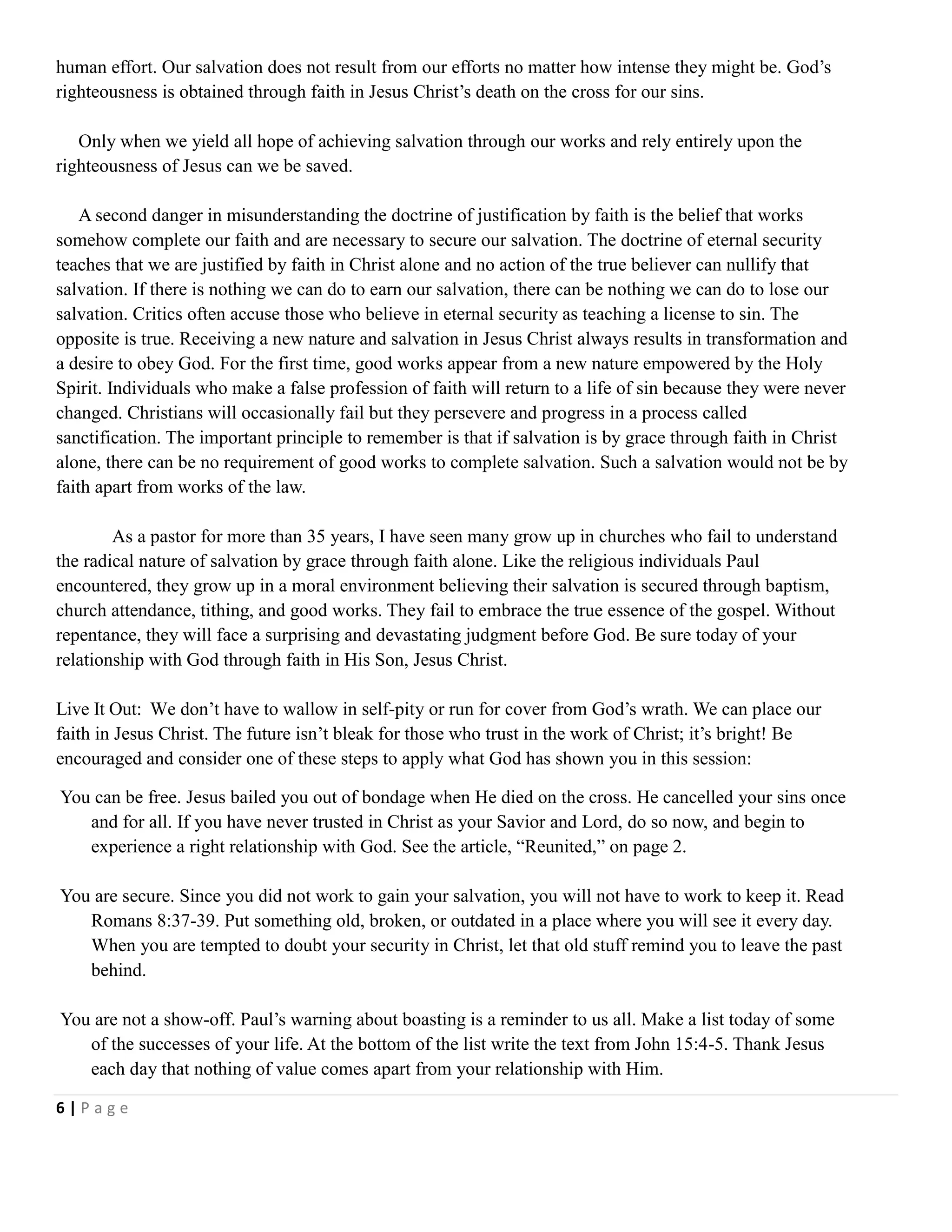 human effort. Our salvation does not result from our efforts no matter how intense they might be. God‘s
righteousness is obtained through faith in Jesus Christ‘s death on the cross for our sins.
Only when we yield all hope of achieving salvation through our works and rely entirely upon the
righteousness of Jesus can we be saved.
A second danger in misunderstanding the doctrine of justification by faith is the belief that works
somehow complete our faith and are necessary to secure our salvation. The doctrine of eternal security
teaches that we are justified by faith in Christ alone and no action of the true believer can nullify that
salvation. If there is nothing we can do to earn our salvation, there can be nothing we can do to lose our
salvation. Critics often accuse those who believe in eternal security as teaching a license to sin. The
opposite is true. Receiving a new nature and salvation in Jesus Christ always results in transformation and
a desire to obey God. For the first time, good works appear from a new nature empowered by the Holy
Spirit. Individuals who make a false profession of faith will return to a life of sin because they were never
changed. Christians will occasionally fail but they persevere and progress in a process called
sanctification. The important principle to remember is that if salvation is by grace through faith in Christ
alone, there can be no requirement of good works to complete salvation. Such a salvation would not be by
faith apart from works of the law.
As a pastor for more than 35 years, I have seen many grow up in churches who fail to understand
the radical nature of salvation by grace through faith alone. Like the religious individuals Paul
encountered, they grow up in a moral environment believing their salvation is secured through baptism,
church attendance, tithing, and good works. They fail to embrace the true essence of the gospel. Without
repentance, they will face a surprising and devastating judgment before God. Be sure today of your
relationship with God through faith in His Son, Jesus Christ.
Live It Out: We don‘t have to wallow in self-pity or run for cover from God‘s wrath. We can place our
faith in Jesus Christ. The future isn‘t bleak for those who trust in the work of Christ; it‘s bright! Be
encouraged and consider one of these steps to apply what God has shown you in this session:
You can be free. Jesus bailed you out of bondage when He died on the cross. He cancelled your sins once
and for all. If you have never trusted in Christ as your Savior and Lord, do so now, and begin to
experience a right relationship with God. See the article, ―Reunited,‖ on page 2.
You are secure. Since you did not work to gain your salvation, you will not have to work to keep it. Read
Romans 8:37-39. Put something old, broken, or outdated in a place where you will see it every day.
When you are tempted to doubt your security in Christ, let that old stuff remind you to leave the past
behind.
You are not a show-off. Paul‘s warning about boasting is a reminder to us all. Make a list today of some
of the successes of your life. At the bottom of the list write the text from John 15:4-5. Thank Jesus
each day that nothing of value comes apart from your relationship with Him.
6|Page

 