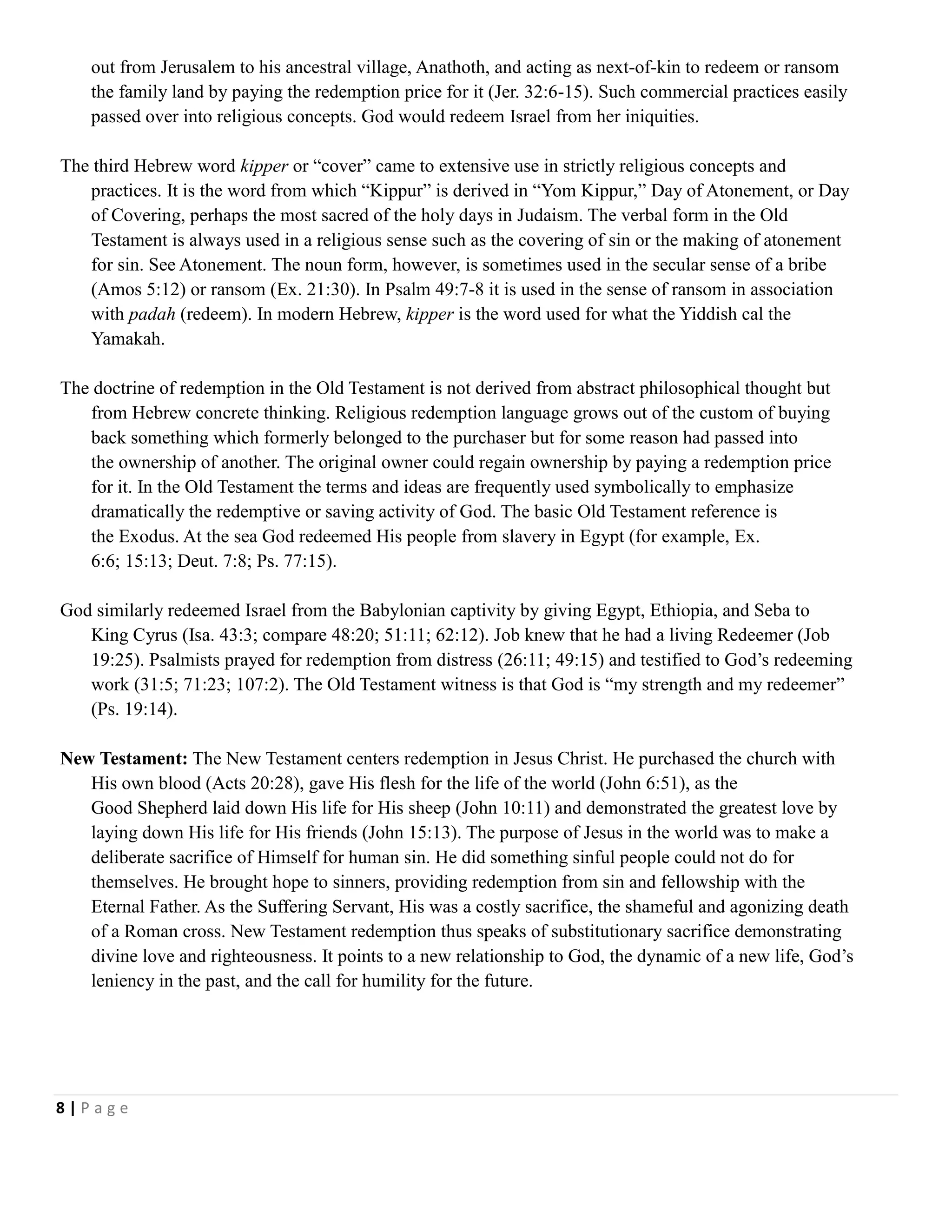 out from Jerusalem to his ancestral village, Anathoth, and acting as next-of-kin to redeem or ransom
the family land by paying the redemption price for it (Jer. 32:6-15). Such commercial practices easily
passed over into religious concepts. God would redeem Israel from her iniquities.
The third Hebrew word kipper or ―cover‖ came to extensive use in strictly religious concepts and
practices. It is the word from which ―Kippur‖ is derived in ―Yom Kippur,‖ Day of Atonement, or Day
of Covering, perhaps the most sacred of the holy days in Judaism. The verbal form in the Old
Testament is always used in a religious sense such as the covering of sin or the making of atonement
for sin. See Atonement. The noun form, however, is sometimes used in the secular sense of a bribe
(Amos 5:12) or ransom (Ex. 21:30). In Psalm 49:7-8 it is used in the sense of ransom in association
with padah (redeem). In modern Hebrew, kipper is the word used for what the Yiddish cal the
Yamakah.
The doctrine of redemption in the Old Testament is not derived from abstract philosophical thought but
from Hebrew concrete thinking. Religious redemption language grows out of the custom of buying
back something which formerly belonged to the purchaser but for some reason had passed into
the ownership of another. The original owner could regain ownership by paying a redemption price
for it. In the Old Testament the terms and ideas are frequently used symbolically to emphasize
dramatically the redemptive or saving activity of God. The basic Old Testament reference is
the Exodus. At the sea God redeemed His people from slavery in Egypt (for example, Ex.
6:6; 15:13; Deut. 7:8; Ps. 77:15).
God similarly redeemed Israel from the Babylonian captivity by giving Egypt, Ethiopia, and Seba to
King Cyrus (Isa. 43:3; compare 48:20; 51:11; 62:12). Job knew that he had a living Redeemer (Job
19:25). Psalmists prayed for redemption from distress (26:11; 49:15) and testified to God‘s redeeming
work (31:5; 71:23; 107:2). The Old Testament witness is that God is ―my strength and my redeemer‖
(Ps. 19:14).
New Testament: The New Testament centers redemption in Jesus Christ. He purchased the church with
His own blood (Acts 20:28), gave His flesh for the life of the world (John 6:51), as the
Good Shepherd laid down His life for His sheep (John 10:11) and demonstrated the greatest love by
laying down His life for His friends (John 15:13). The purpose of Jesus in the world was to make a
deliberate sacrifice of Himself for human sin. He did something sinful people could not do for
themselves. He brought hope to sinners, providing redemption from sin and fellowship with the
Eternal Father. As the Suffering Servant, His was a costly sacrifice, the shameful and agonizing death
of a Roman cross. New Testament redemption thus speaks of substitutionary sacrifice demonstrating
divine love and righteousness. It points to a new relationship to God, the dynamic of a new life, God‘s
leniency in the past, and the call for humility for the future.

8|Page

 