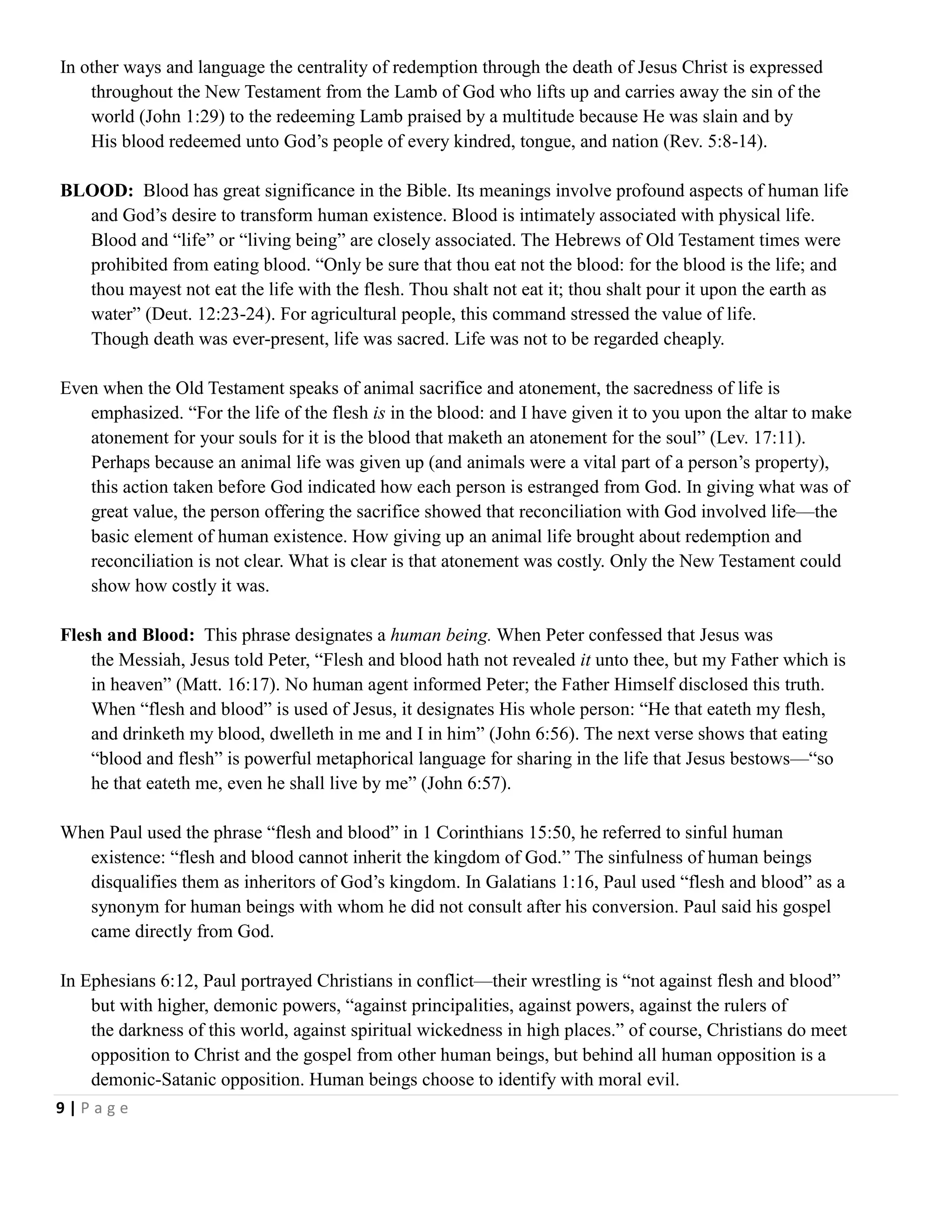 In other ways and language the centrality of redemption through the death of Jesus Christ is expressed
throughout the New Testament from the Lamb of God who lifts up and carries away the sin of the
world (John 1:29) to the redeeming Lamb praised by a multitude because He was slain and by
His blood redeemed unto God‘s people of every kindred, tongue, and nation (Rev. 5:8-14).
BLOOD: Blood has great significance in the Bible. Its meanings involve profound aspects of human life
and God‘s desire to transform human existence. Blood is intimately associated with physical life.
Blood and ―life‖ or ―living being‖ are closely associated. The Hebrews of Old Testament times were
prohibited from eating blood. ―Only be sure that thou eat not the blood: for the blood is the life; and
thou mayest not eat the life with the flesh. Thou shalt not eat it; thou shalt pour it upon the earth as
water‖ (Deut. 12:23-24). For agricultural people, this command stressed the value of life.
Though death was ever-present, life was sacred. Life was not to be regarded cheaply.
Even when the Old Testament speaks of animal sacrifice and atonement, the sacredness of life is
emphasized. ―For the life of the flesh is in the blood: and I have given it to you upon the altar to make
atonement for your souls for it is the blood that maketh an atonement for the soul‖ (Lev. 17:11).
Perhaps because an animal life was given up (and animals were a vital part of a person‘s property),
this action taken before God indicated how each person is estranged from God. In giving what was of
great value, the person offering the sacrifice showed that reconciliation with God involved life—the
basic element of human existence. How giving up an animal life brought about redemption and
reconciliation is not clear. What is clear is that atonement was costly. Only the New Testament could
show how costly it was.
Flesh and Blood: This phrase designates a human being. When Peter confessed that Jesus was
the Messiah, Jesus told Peter, ―Flesh and blood hath not revealed it unto thee, but my Father which is
in heaven‖ (Matt. 16:17). No human agent informed Peter; the Father Himself disclosed this truth.
When ―flesh and blood‖ is used of Jesus, it designates His whole person: ―He that eateth my flesh,
and drinketh my blood, dwelleth in me and I in him‖ (John 6:56). The next verse shows that eating
―blood and flesh‖ is powerful metaphorical language for sharing in the life that Jesus bestows—―so
he that eateth me, even he shall live by me‖ (John 6:57).
When Paul used the phrase ―flesh and blood‖ in 1 Corinthians 15:50, he referred to sinful human
existence: ―flesh and blood cannot inherit the kingdom of God.‖ The sinfulness of human beings
disqualifies them as inheritors of God‘s kingdom. In Galatians 1:16, Paul used ―flesh and blood‖ as a
synonym for human beings with whom he did not consult after his conversion. Paul said his gospel
came directly from God.
In Ephesians 6:12, Paul portrayed Christians in conflict—their wrestling is ―not against flesh and blood‖
but with higher, demonic powers, ―against principalities, against powers, against the rulers of
the darkness of this world, against spiritual wickedness in high places.‖ of course, Christians do meet
opposition to Christ and the gospel from other human beings, but behind all human opposition is a
demonic-Satanic opposition. Human beings choose to identify with moral evil.
9|Page

 