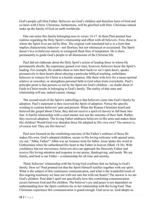 God‘s people call Him Father. Believers are God‘s children and therefore heirs of God and
co-heirs with Christ. Christians, furthermore, will be glorified with Him. Christians indeed
make up the family of God on earth worldwide.
One can sense this family belonging-ness in verses 14-17. In them Paul penned four
realities regarding the Holy Spirit‘s relationship and effect with all believers. First, those in
whom the Spirit lives are led by Him. The original verb translated led is in a form that
implies characteristic behavior—not flawless, but not whimsical or occasional. The Spirit
doesn‘t live in believers merely to extinguish flash fires of temptation. He is there
permanently to guide God‘s people in all dimensions of the Christian life.
Paul did not elaborate about the Holy Spirit‘s action of leading those in whom He
permanently dwells. By experience gained over time, however, believers know the Spirit‘s
leading. For example, He enables them to turn their backs to sin‘s open doors, speaks
persuasively to their hearts about obeying a particular biblical teaching, emboldens
believers to witness for Christ in a hostile situation, fills them with love for a mean-spirited
relative or coworker, or strengthens personal faith in God when trials overwhelm. Paul‘s
principle point is that persons so led by the Spirit are God‘s children—no doubt about it!
Faith in Christ results in belonging to God‘s family. The reality of that state and
relationship will not, indeed cannot, change.
The second result of the Spirit‘s indwelling is that believers come into God‘s family by
adoption. Paul‘s statement is they received the Spirit of adoption. Notice the specific
wording to contrast believers‘ past and present. When the Roman Christians heard and
believed the gospel about Christ, they did not receive a spirit of slavery to fall back into
fear. A fearful relationship with a cruel master was not the outcome of their faith. Rather,
they received adoption. The loving Father embraces believers in His arms and makes them
His children! Would God ever abandon those He adopted as His very own? The answer is,
of course not! They are His forever!
Paul next focused on the comforting outcome of the Father‘s embrace of those He
makes His own. God‘s adopted children, secure in His loving welcome with opened arms,
cry out, ―Abba, Father!‖ Abba was an Aramaic term for father. Jesus spoke this word in
Gethsemane when He unburdened His heart to the Father in heaven (Mark 14:36). With
confidence but not irreverence, believers also can approach the Heavenly Father and
receive His loving attention and response to our praise, thanksgiving, and needs. We are
family, and God is our Father—a relationship for all time and eternity.
Third, believers‘ relationship with the living God confirms that we belong to God‘s
family. How so? Paul pointed out that the Spirit Himself testifies together with our spirit.
What is the subject of this continuous communication, and what is the wonderful result of
this ongoing testimony we hear not with our ears but with our hearts? The answer is we are
God‘s children. Paul didn‘t spell out specifically how this comforting communication
occurs between God and His children. The believer‘s joy and peace is not dependent on
understanding how the Spirit confirms his or her relationship with the living God. That
Christians experience this communication is grand enough. God saves us. God adopts us.
11 | P a g e

 